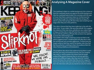 The masthead is black on a white background, this is done so
that the masthead stands out against the white background.
Also the masthead looks broken this connotes with the type
of music that there customers listen to. Furthermore the
lines going through the masthead is like the strings off a
electric guitar that springs off when they start smashing it on
stage when they are in live performs.
The colour choices that they have made ties in the with the
main story ‘It was violent.We were like pitbulls’ this suggests
the violence of the main story; pitbulls are very violent type
of dogs and they bite to take off what they have bitten this
ties in with the puff the puff looks like someone has splatted
it across the white background.
The model in the image is wearing a jump suit that is red
which suggests prison n breaking laws this also ties in with
the red because red connotes aggression. Furthermore the
target audience feel they need to be lawless, also they feel
like the authority is nothing to them the audience likes the
idea of being rebellious and disobedient.
The straplines also attract the audience luring them in with
the free give away and world exclusives; the one strapline
has a big 5 in red for posters this shows that the target
audience like posters because they’re not just getting 1
poster but 5 different types.Also they have the ‘hottest’
band interviews this connotes that they are the magazine
that have the best interviews with the best bands and they
don’t do interviews with just any bands but only the hottest.
 