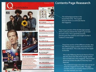 The red background ties in the
house them of Q. This is good
because there is a continues theme
the magazine
They have a preview of the double page spread,
which could just interest the reader to go to look
at it even more.This is good because the
preview gives the audience and insight of what it
is about in more detail
The scattered images show the main stories of
what the magazine has to offer.The page
numbers shows you exactly where to find the
one that interests you most.
This is also following the house theme of Q but
also this shows the title of the regular articles
that are featured in this magazine.TheQ review
shows the review the albums that they have
featured.
These lines section of the different articles.Also
the different page numbers show that there’s a
lot to read about.This is also easy for the reader
to find the
 