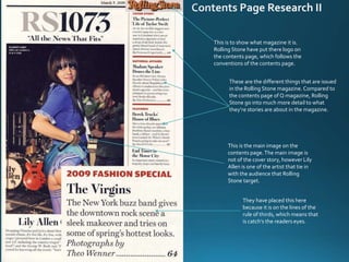 This is to show what magazine it is.
Rolling Stone have put there logo on
the contents page, which follows the
conventions of the contents page.
This is the main image on the
contents page.The main image is
not of the cover story, however Lily
Allen is one of the artist that tie in
with the audience that Rolling
Stone target.
These are the different things that are issued
in the Rolling Stone magazine. Compared to
the contents page of Q magazine, Rolling
Stone go into much more detail to what
they’re stories are about in the magazine.
They have placed this here
because it is on the lines of the
rule of thirds, which means that
is catch’s the readers eyes.
 