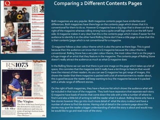 Both magazines are very popular. Both magazine contents pages have similarities and
differences. Both magazines have there logo on the contents page which shows that it is
conventional for them to do so. HoweverQ magazine have a big logo that is shown on the top
right of the magazine whereas rolling strong have a quite small logo which is on the left hand
side. Q magazine makes it very clear that this is the contents page which makes if easier for the
audience to identify it on the other hand Rolling Stone don’t have a title page to show that this
is their contents [page which is not conventional for a magazine.
Q magazine follows a clear colour theme which is also the same as there logo.This is good
because then the audience can know that it is Q magazine because the colour theme is
conventional. Rolling Stone has a very plan colour theme, the most colour that is on the page is
a huge image of an artist that they feature in the magazine.The contents page of Rolling Stone
doesn’t really attract the audience as much as what Q magazine does
In the Rolling Stone we can see that there is just one image on the page which takes up a lot of
space, this connotes that the magazine didn’t really have a lot things to feature that would
have the interest of their readers.As you can see Q magazine has got range of images, this
shows the reader that there magazine is packed with a lot of entertainment to reader about,
this is good because the reader will keep wanting to buy the magazine because it is packed
with a whole range of different stories.
On the right of both magazines, they have a features list which shows the audience what will
be included in that issue of the magazine. They both have separators that separate each story.
Q magazine have loads of stories that come down the side with a title a number of where to
find it and also a little bit of writing to tell the reader what it is about. Rolling Stone only have a
few stories however they go into much more detail of what the story is about and have a
number of where to find the stories. Having a lot of detail in the contents page about the
stories may give the reader a bigger understanding of what the story is about and would may
be would like to go and read more of the story.
 