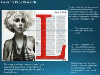 The lady is in small case letters which
could represent the lady in her.
However the ‘GAGA’ is in upper case
letters which could juxtapose her lady
like side and suggests that she has got
a more rough and outgoing side.
The letter ‘L’ represents her.
The colour of the letter breaks
the dull colours- it is also the
conventions of the Q magazine.
The big letters break the large
amount of text. Also it separates
the different topics in the
interview which is easier for the
reader.
The image stands out because it hasn’t got a
busy background, there isn’t anything to
distract you from anything.The image has a
direct address.
The image stands out
because it is black and
white
 