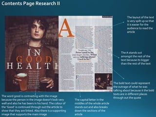 The layout of the text
is very spilt up so that
it is easier for the
audience to read the
article
The A stands out
amongst the rest of the
text because its bigger
than the rest of the text
The capital letter in the
middles of the whole article
stands out and also breaks
down the sections of the
article
The word good is contrasting with the image
because the person in the image doesn’t look very
well and also he has beers in his hand.The colour of
the ‘Good’ is continued through out the article to
show that they are linked. Also there is a supporting
image that supports the main image
The bold text could represent
the outrage of what he was
talking about because it the bold
texts are in different places
through out the quote
 