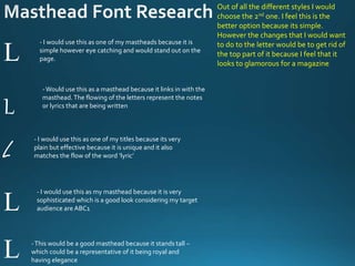 L
L
L
L
L
- I would use this as one of my mastheads because it is
simple however eye catching and would stand out on the
page.
-Would use this as a masthead because it links in with the
masthead.The flowing of the letters represent the notes
or lyrics that are being written
- I would use this as one of my titles because its very
plain but effective because it is unique and it also
matches the flow of the word ‘lyric’
- I would use this as my masthead because it is very
sophisticated which is a good look considering my target
audience are ABC1
-This would be a good masthead because it stands tall –
which could be a representative of it being royal and
having elegance
Out of all the different styles I would
choose the 2nd one. I feel this is the
better option because its simple.
However the changes that I would want
to do to the letter would be to get rid of
the top part of it because I feel that it
looks to glamorous for a magazine
 