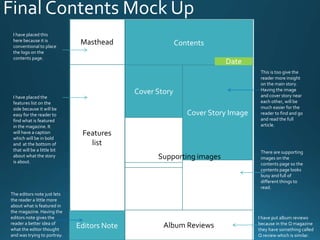 Masthead Contents
Features
list
Editors Note Album Reviews
Cover Story Image
Supporting images
Cover Story
Final Contents Mock Up
Date
I have placed this
here because it is
conventional to place
the logo on the
contents page.
I have placed the
features list on the
side because it will be
easy for the reader to
find what is featured
in the magazine. It
will have a caption
which will be in bold
and at the bottom of
that will be a little bit
about what the story
is about.
The editors note just lets
the reader a little more
about what is featured in
the magazine. Having the
editors note gives the
reader a better idea of
what the editor thought
and was trying to portray.
I have put album reviews
because in the Q magazine
they have something called
Q review which is similar.
There are supporting
images on the
contents page so the
contents page looks
busy and full of
different things to
read.
This is too give the
reader more insight
on the main story.
Having the image
and cover story near
each other, will be
much easier for the
reader to find and go
and read the full
article.
 