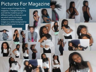 Pictures For Magazine
I took a range of images for the
magazine. I changed the lighting
and told the model to put on
different outfits so that we could
see which one fit the target
audience the best. I took the
images on a white background so
that it will be easier to cut out.
 