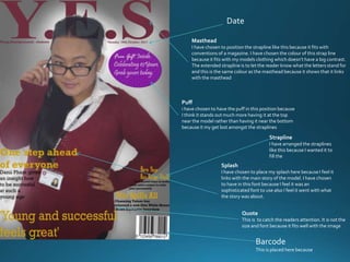 Masthead
I have chosen to position the strapline like this because it fits with
conventions of a magazine. I have chosen the colour of this strap line
because it fits with my models clothing which doesn’t have a big contrast.
The extended strapline is to let the reader know what the letters stand for
and this is the same colour as the masthead because it shows that it links
with the masthead
Puff
i have chosen to have the puff in this position because
I think it stands out much more having it at the top
near the model rather than having it near the bottom
because it my get lost amongst the straplines
Splash
I have chosen to place my splash here because I feel it
links with the main story of the model. I have chosen
to have in this font because I feel it was an
sophisticated font to use also I feel it went with what
the story was about.
Quote
This is to catch the readers attention. It is not the
size and font because it fits well with the image
Strapline
I have arranged the straplines
like this because I wanted it to
fill the
Barcode
This is placed here because
Date
 