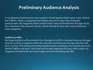 Preliminary Audience Analysis
In my Research Questionnaire I saw a pattern of both genders liked: sport, music, fashion
andTv&Film.Those 4 categorises had highest amount of votes when doing the
questionnaire. My magazine will be aimed at both male and female from the ages 16-18;
this is because in the research I found, male an female do have them same interests in
these categorise.
Audience profile:
My target audience will be students from the ages 16-18 this is because these are the ages
because it will be a magazine within the sixth form and these are the ages that the sixth
form run from.The interests that these students have according to my research are music
fashionTv&Film and sport.They tend not the read magazines for long, which means my
magazine will need to be short and snappy and with everything they like.
 