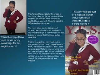 The changes I have made to this image, is
that I have taken out the background; I have
done this because the white background
wouldn’t have gone well if I was to place the
different colours of my text.
Also I have taken out the background
because I wanted to include a shadow this
also helps the image to be enhanced and also
this was to ensure that the image looked
more alive.
Another change that I have made to this
image would be that I have cropped some of
it out, I have done this because I didn’t need
the extra space that was near her arms. I have
also zoomed in quite a lot so that I could have
a mid shot of her. I have also made her a bit
transparent so that my masthead could come
through the image which I think was
effective.
This is the image I have
taken to use for my
main image for this
magazine cover
This is my final product
of a magazine which
includes the main
image that I took
before making it
 