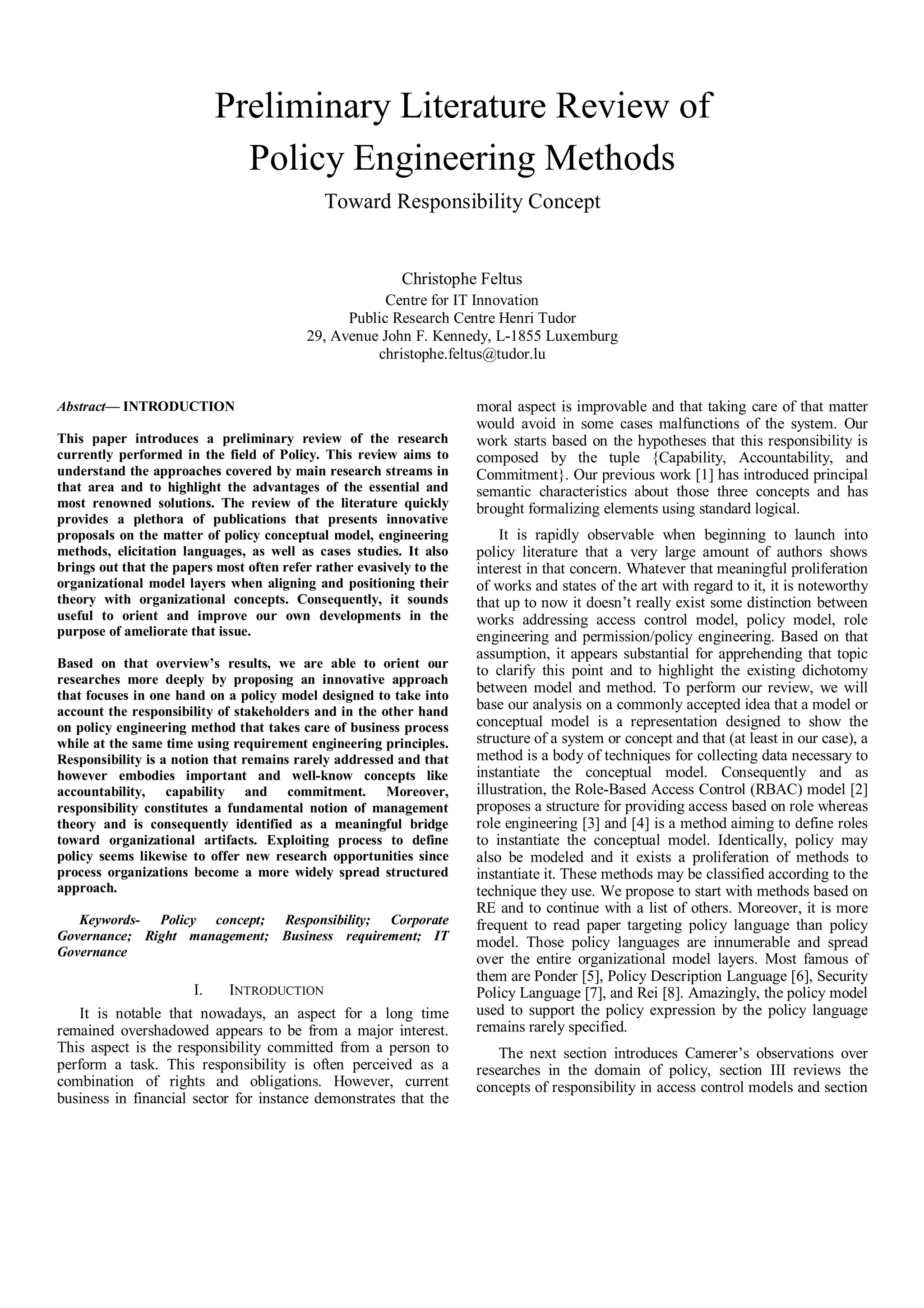 Preliminary Literature Review of
Policy Engineering Methods
Toward Responsibility Concept
Christophe Feltus
Centre for IT Innovation
Public Research Centre Henri Tudor
29, Avenue John F. Kennedy, L-1855 Luxemburg
christophe.feltus@tudor.lu
Abstract— INTRODUCTION
This paper introduces a preliminary review of the research
currently performed in the field of Policy. This review aims to
understand the approaches covered by main research streams in
that area and to highlight the advantages of the essential and
most renowned solutions. The review of the literature quickly
provides a plethora of publications that presents innovative
proposals on the matter of policy conceptual model, engineering
methods, elicitation languages, as well as cases studies. It also
brings out that the papers most often refer rather evasively to the
organizational model layers when aligning and positioning their
theory with organizational concepts. Consequently, it sounds
useful to orient and improve our own developments in the
purpose of ameliorate that issue.
Based on that overview’s results, we are able to orient our
researches more deeply by proposing an innovative approach
that focuses in one hand on a policy model designed to take into
account the responsibility of stakeholders and in the other hand
on policy engineering method that takes care of business process
while at the same time using requirement engineering principles.
Responsibility is a notion that remains rarely addressed and that
however embodies important and well-know concepts like
accountability, capability and commitment. Moreover,
responsibility constitutes a fundamental notion of management
theory and is consequently identified as a meaningful bridge
toward organizational artifacts. Exploiting process to define
policy seems likewise to offer new research opportunities since
process organizations become a more widely spread structured
approach.
Keywords- Policy concept; Responsibility; Corporate
Governance; Right management; Business requirement; IT
Governance
I. INTRODUCTION
It is notable that nowadays, an aspect for a long time
remained overshadowed appears to be from a major interest.
This aspect is the responsibility committed from a person to
perform a task. This responsibility is often perceived as a
combination of rights and obligations. However, current
business in financial sector for instance demonstrates that the
moral aspect is improvable and that taking care of that matter
would avoid in some cases malfunctions of the system. Our
work starts based on the hypotheses that this responsibility is
composed by the tuple {Capability, Accountability, and
Commitment}. Our previous work [1] has introduced principal
semantic characteristics about those three concepts and has
brought formalizing elements using standard logical.
It is rapidly observable when beginning to launch into
policy literature that a very large amount of authors shows
interest in that concern. Whatever that meaningful proliferation
of works and states of the art with regard to it, it is noteworthy
that up to now it doesn’t really exist some distinction between
works addressing access control model, policy model, role
engineering and permission/policy engineering. Based on that
assumption, it appears substantial for apprehending that topic
to clarify this point and to highlight the existing dichotomy
between model and method. To perform our review, we will
base our analysis on a commonly accepted idea that a model or
conceptual model is a representation designed to show the
structure of a system or concept and that (at least in our case), a
method is a body of techniques for collecting data necessary to
instantiate the conceptual model. Consequently and as
illustration, the Role-Based Access Control (RBAC) model [2]
proposes a structure for providing access based on role whereas
role engineering [3] and [4] is a method aiming to define roles
to instantiate the conceptual model. Identically, policy may
also be modeled and it exists a proliferation of methods to
instantiate it. These methods may be classified according to the
technique they use. We propose to start with methods based on
RE and to continue with a list of others. Moreover, it is more
frequent to read paper targeting policy language than policy
model. Those policy languages are innumerable and spread
over the entire organizational model layers. Most famous of
them are Ponder [5], Policy Description Language [6], Security
Policy Language [7], and Rei [8]. Amazingly, the policy model
used to support the policy expression by the policy language
remains rarely specified.
The next section introduces Camerer’s observations over
researches in the domain of policy, section III reviews the
concepts of responsibility in access control models and section
 