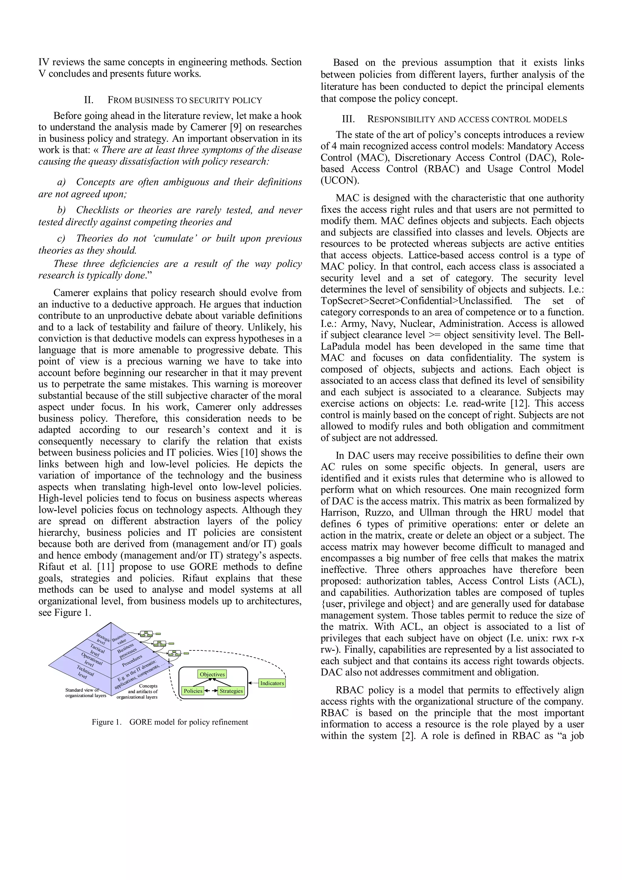 IV reviews the same concepts in engineering methods. Section
V concludes and presents future works.
II. FROM BUSINESS TO SECURITY POLICY
Before going ahead in the literature review, let make a hook
to understand the analysis made by Camerer [9] on researches
in business policy and strategy. An important observation in its
work is that: « There are at least three symptoms of the disease
causing the queasy dissatisfaction with policy research:
a) Concepts are often ambiguous and their definitions
are not agreed upon;
b) Checklists or theories are rarely tested, and never
tested directly against competing theories and
c) Theories do not ‘cumulate’ or built upon previous
theories as they should.
These three deficiencies are a result of the way policy
research is typically done.”
Camerer explains that policy research should evolve from
an inductive to a deductive approach. He argues that induction
contribute to an unproductive debate about variable definitions
and to a lack of testability and failure of theory. Unlikely, his
conviction is that deductive models can express hypotheses in a
language that is more amenable to progressive debate. This
point of view is a precious warning we have to take into
account before beginning our researcher in that it may prevent
us to perpetrate the same mistakes. This warning is moreover
substantial because of the still subjective character of the moral
aspect under focus. In his work, Camerer only addresses
business policy. Therefore, this consideration needs to be
adapted according to our research’s context and it is
consequently necessary to clarify the relation that exists
between business policies and IT policies. Wies [10] shows the
links between high and low-level policies. He depicts the
variation of importance of the technology and the business
aspects when translating high-level onto low-level policies.
High-level policies tend to focus on business aspects whereas
low-level policies focus on technology aspects. Although they
are spread on different abstraction layers of the policy
hierarchy, business policies and IT policies are consistent
because both are derived from (management and/or IT) goals
and hence embody (management and/or IT) strategy’s aspects.
Rifaut et al. [11] propose to use GORE methods to define
goals, strategies and policies. Rifaut explains that these
methods can be used to analyse and model systems at all
organizational level, from business models up to architectures,
see Figure 1.
Figure 1. GORE model for policy refinement
Based on the previous assumption that it exists links
between policies from different layers, further analysis of the
literature has been conducted to depict the principal elements
that compose the policy concept.
III. RESPONSIBILITY AND ACCESS CONTROL MODELS
The state of the art of policy’s concepts introduces a review
of 4 main recognized access control models: Mandatory Access
Control (MAC), Discretionary Access Control (DAC), Role-
based Access Control (RBAC) and Usage Control Model
(UCON).
MAC is designed with the characteristic that one authority
fixes the access right rules and that users are not permitted to
modify them. MAC defines objects and subjects. Each objects
and subjects are classified into classes and levels. Objects are
resources to be protected whereas subjects are active entities
that access objects. Lattice-based access control is a type of
MAC policy. In that control, each access class is associated a
security level and a set of category. The security level
determines the level of sensibility of objects and subjects. I.e.:
TopSecret>Secret>Confidential>Unclassified. The set of
category corresponds to an area of competence or to a function.
I.e.: Army, Navy, Nuclear, Administration. Access is allowed
if subject clearance level >= object sensitivity level. The Bell-
LaPadula model has been developed in the same time that
MAC and focuses on data confidentiality. The system is
composed of objects, subjects and actions. Each object is
associated to an access class that defined its level of sensibility
and each subject is associated to a clearance. Subjects may
exercise actions on objects: I.e. read-write [12]. This access
control is mainly based on the concept of right. Subjects are not
allowed to modify rules and both obligation and commitment
of subject are not addressed.
In DAC users may receive possibilities to define their own
AC rules on some specific objects. In general, users are
identified and it exists rules that determine who is allowed to
perform what on which resources. One main recognized form
of DAC is the access matrix. This matrix as been formalized by
Harrison, Ruzzo, and Ullman through the HRU model that
defines 6 types of primitive operations: enter or delete an
action in the matrix, create or delete an object or a subject. The
access matrix may however become difficult to managed and
encompasses a big number of free cells that makes the matrix
ineffective. Three others approaches have therefore been
proposed: authorization tables, Access Control Lists (ACL),
and capabilities. Authorization tables are composed of tuples
{user, privilege and object} and are generally used for database
management system. Those tables permit to reduce the size of
the matrix. With ACL, an object is associated to a list of
privileges that each subject have on object (I.e. unix: rwx r-x
rw-). Finally, capabilities are represented by a list associated to
each subject and that contains its access right towards objects.
DAC also not addresses commitment and obligation.
RBAC policy is a model that permits to effectively align
access rights with the organizational structure of the company.
RBAC is based on the principle that the most important
information to access a resource is the role played by a user
within the system [2]. A role is defined in RBAC as “a job
Technicallevel
Operationallevel
Tacticallevel
Strategiclevel
E.g. in the IT domain:
applications, components, …Procedures
Business
processes
Business
value
Objectives
Indicators
StrategiesPolicies
Goals
Indi cato rs
S trategiesP olicies
Goals
Indi cato rs
S trategiesP olicies
Standard view of
organizational layers
Concepts
and artifacts of
organizational layers
Goals
I ndicators
S trategiesPolicies
Goals
I ndicators
S trategiesPolicies
Goals
Indi cator s
St rategiesP olicies
Goals
Indi cator s
St rategiesP olicies
Technicallevel
Operationallevel
Tacticallevel
Strategiclevel
E.g. in the IT domain:
applications, components, …Procedures
Business
processes
Business
value
Technicallevel
Operationallevel
Tacticallevel
Strategiclevel
Technicallevel
Operationallevel
Tacticallevel
Strategiclevel
E.g. in the IT domain:
applications, components, …Procedures
Business
processes
Business
value
E.g. in the IT domain:
applications, components, …Procedures
Business
processes
Business
value
Objectives
Indicators
StrategiesPolicies
Goals
Indi cato rs
S trategiesP olicies
Goals
Indi cato rs
S trategiesP olicies
Standard view of
organizational layers
Concepts
and artifacts of
organizational layers
Goals
I ndicators
S trategiesPolicies
Goals
I ndicators
S trategiesPolicies
Goals
Indi cator s
St rategiesP olicies
Goals
Indi cator s
St rategiesP olicies
 