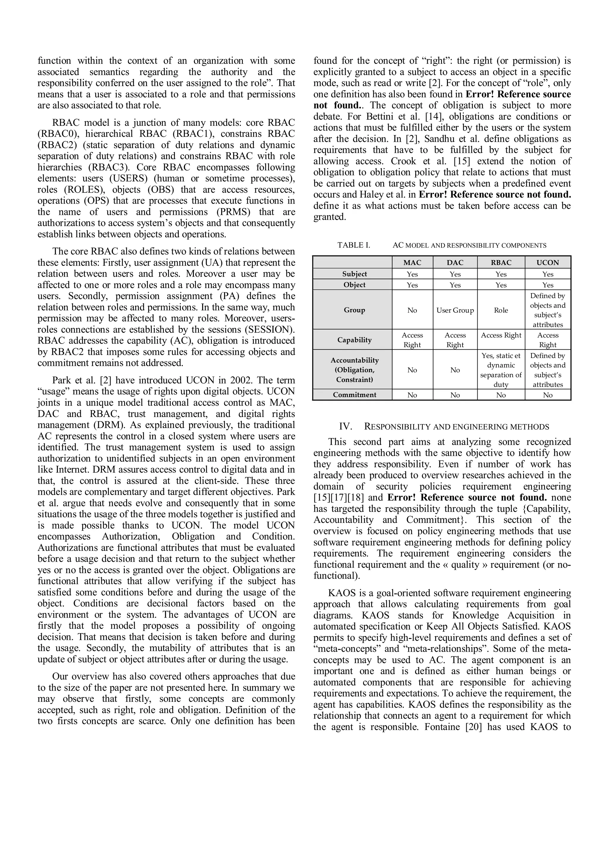 function within the context of an organization with some
associated semantics regarding the authority and the
responsibility conferred on the user assigned to the role”. That
means that a user is associated to a role and that permissions
are also associated to that role.
RBAC model is a junction of many models: core RBAC
(RBAC0), hierarchical RBAC (RBAC1), constrains RBAC
(RBAC2) (static separation of duty relations and dynamic
separation of duty relations) and constrains RBAC with role
hierarchies (RBAC3). Core RBAC encompasses following
elements: users (USERS) (human or sometime processes),
roles (ROLES), objects (OBS) that are access resources,
operations (OPS) that are processes that execute functions in
the name of users and permissions (PRMS) that are
authorizations to access system’s objects and that consequently
establish links between objects and operations.
The core RBAC also defines two kinds of relations between
these elements: Firstly, user assignment (UA) that represent the
relation between users and roles. Moreover a user may be
affected to one or more roles and a role may encompass many
users. Secondly, permission assignment (PA) defines the
relation between roles and permissions. In the same way, much
permission may be affected to many roles. Moreover, users-
roles connections are established by the sessions (SESSION).
RBAC addresses the capability (AC), obligation is introduced
by RBAC2 that imposes some rules for accessing objects and
commitment remains not addressed.
Park et al. [2] have introduced UCON in 2002. The term
“usage” means the usage of rights upon digital objects. UCON
joints in a unique model traditional access control as MAC,
DAC and RBAC, trust management, and digital rights
management (DRM). As explained previously, the traditional
AC represents the control in a closed system where users are
identified. The trust management system is used to assign
authorization to unidentified subjects in an open environment
like Internet. DRM assures access control to digital data and in
that, the control is assured at the client-side. These three
models are complementary and target different objectives. Park
et al. argue that needs evolve and consequently that in some
situations the usage of the three models together is justified and
is made possible thanks to UCON. The model UCON
encompasses Authorization, Obligation and Condition.
Authorizations are functional attributes that must be evaluated
before a usage decision and that return to the subject whether
yes or no the access is granted over the object. Obligations are
functional attributes that allow verifying if the subject has
satisfied some conditions before and during the usage of the
object. Conditions are decisional factors based on the
environment or the system. The advantages of UCON are
firstly that the model proposes a possibility of ongoing
decision. That means that decision is taken before and during
the usage. Secondly, the mutability of attributes that is an
update of subject or object attributes after or during the usage.
Our overview has also covered others approaches that due
to the size of the paper are not presented here. In summary we
may observe that firstly, some concepts are commonly
accepted, such as right, role and obligation. Definition of the
two firsts concepts are scarce. Only one definition has been
found for the concept of “right”: the right (or permission) is
explicitly granted to a subject to access an object in a specific
mode, such as read or write [2]. For the concept of “role”, only
one definition has also been found in Error! Reference source
not found.. The concept of obligation is subject to more
debate. For Bettini et al. [14], obligations are conditions or
actions that must be fulfilled either by the users or the system
after the decision. In [2], Sandhu et al. define obligations as
requirements that have to be fulfilled by the subject for
allowing access. Crook et al. [15] extend the notion of
obligation to obligation policy that relate to actions that must
be carried out on targets by subjects when a predefined event
occurs and Haley et al. in Error! Reference source not found.
define it as what actions must be taken before access can be
granted.
TABLE I. AC MODEL AND RESPONSIBILITY COMPONENTS
MAC DAC RBAC UCON
Subject Yes Yes Yes Yes
Object Yes Yes Yes Yes
Group No User Group Role
Defined by
objects and
subject’s
attributes
Capability
Access
Right
Access
Right
Access Right Access
Right
Accountability
(Obligation,
Constraint)
No No
Yes, static et
dynamic
separation of
duty
Defined by
objects and
subject’s
attributes
Commitment No No No No
IV. RESPONSIBILITY AND ENGINEERING METHODS
This second part aims at analyzing some recognized
engineering methods with the same objective to identify how
they address responsibility. Even if number of work has
already been produced to overview researches achieved in the
domain of security policies requirement engineering
[15][17][18] and Error! Reference source not found. none
has targeted the responsibility through the tuple {Capability,
Accountability and Commitment}. This section of the
overview is focused on policy engineering methods that use
software requirement engineering methods for defining policy
requirements. The requirement engineering considers the
functional requirement and the « quality » requirement (or no-
functional).
KAOS is a goal-oriented software requirement engineering
approach that allows calculating requirements from goal
diagrams. KAOS stands for Knowledge Acquisition in
automated specification or Keep All Objects Satisfied. KAOS
permits to specify high-level requirements and defines a set of
“meta-concepts” and “meta-relationships”. Some of the meta-
concepts may be used to AC. The agent component is an
important one and is defined as either human beings or
automated components that are responsible for achieving
requirements and expectations. To achieve the requirement, the
agent has capabilities. KAOS defines the responsibility as the
relationship that connects an agent to a requirement for which
the agent is responsible. Fontaine [20] has used KAOS to
 