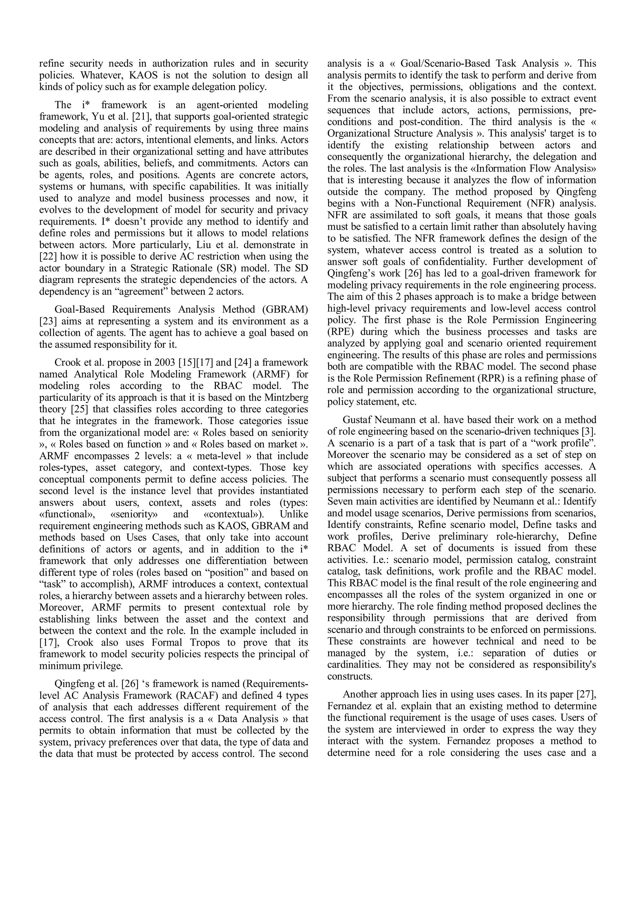 refine security needs in authorization rules and in security
policies. Whatever, KAOS is not the solution to design all
kinds of policy such as for example delegation policy.
The i* framework is an agent-oriented modeling
framework, Yu et al. [21], that supports goal-oriented strategic
modeling and analysis of requirements by using three mains
concepts that are: actors, intentional elements, and links. Actors
are described in their organizational setting and have attributes
such as goals, abilities, beliefs, and commitments. Actors can
be agents, roles, and positions. Agents are concrete actors,
systems or humans, with specific capabilities. It was initially
used to analyze and model business processes and now, it
evolves to the development of model for security and privacy
requirements. I* doesn’t provide any method to identify and
define roles and permissions but it allows to model relations
between actors. More particularly, Liu et al. demonstrate in
[22] how it is possible to derive AC restriction when using the
actor boundary in a Strategic Rationale (SR) model. The SD
diagram represents the strategic dependencies of the actors. A
dependency is an “agreement” between 2 actors.
Goal-Based Requirements Analysis Method (GBRAM)
[23] aims at representing a system and its environment as a
collection of agents. The agent has to achieve a goal based on
the assumed responsibility for it.
Crook et al. propose in 2003 [15][17] and [24] a framework
named Analytical Role Modeling Framework (ARMF) for
modeling roles according to the RBAC model. The
particularity of its approach is that it is based on the Mintzberg
theory [25] that classifies roles according to three categories
that he integrates in the framework. Those categories issue
from the organizational model are: « Roles based on seniority
», « Roles based on function » and « Roles based on market ».
ARMF encompasses 2 levels: a « meta-level » that include
roles-types, asset category, and context-types. Those key
conceptual components permit to define access policies. The
second level is the instance level that provides instantiated
answers about users, context, assets and roles (types:
«functional», «seniority» and «contextual»). Unlike
requirement engineering methods such as KAOS, GBRAM and
methods based on Uses Cases, that only take into account
definitions of actors or agents, and in addition to the i*
framework that only addresses one differentiation between
different type of roles (roles based on “position” and based on
“task” to accomplish), ARMF introduces a context, contextual
roles, a hierarchy between assets and a hierarchy between roles.
Moreover, ARMF permits to present contextual role by
establishing links between the asset and the context and
between the context and the role. In the example included in
[17], Crook also uses Formal Tropos to prove that its
framework to model security policies respects the principal of
minimum privilege.
Qingfeng et al. [26] ‘s framework is named (Requirements-
level AC Analysis Framework (RACAF) and defined 4 types
of analysis that each addresses different requirement of the
access control. The first analysis is a « Data Analysis » that
permits to obtain information that must be collected by the
system, privacy preferences over that data, the type of data and
the data that must be protected by access control. The second
analysis is a « Goal/Scenario-Based Task Analysis ». This
analysis permits to identify the task to perform and derive from
it the objectives, permissions, obligations and the context.
From the scenario analysis, it is also possible to extract event
sequences that include actors, actions, permissions, pre-
conditions and post-condition. The third analysis is the «
Organizational Structure Analysis ». This analysis' target is to
identify the existing relationship between actors and
consequently the organizational hierarchy, the delegation and
the roles. The last analysis is the «Information Flow Analysis»
that is interesting because it analyzes the flow of information
outside the company. The method proposed by Qingfeng
begins with a Non-Functional Requirement (NFR) analysis.
NFR are assimilated to soft goals, it means that those goals
must be satisfied to a certain limit rather than absolutely having
to be satisfied. The NFR framework defines the design of the
system, whatever access control is treated as a solution to
answer soft goals of confidentiality. Further development of
Qingfeng’s work [26] has led to a goal-driven framework for
modeling privacy requirements in the role engineering process.
The aim of this 2 phases approach is to make a bridge between
high-level privacy requirements and low-level access control
policy. The first phase is the Role Permission Engineering
(RPE) during which the business processes and tasks are
analyzed by applying goal and scenario oriented requirement
engineering. The results of this phase are roles and permissions
both are compatible with the RBAC model. The second phase
is the Role Permission Refinement (RPR) is a refining phase of
role and permission according to the organizational structure,
policy statement, etc.
Gustaf Neumann et al. have based their work on a method
of role engineering based on the scenario-driven techniques [3].
A scenario is a part of a task that is part of a “work profile”.
Moreover the scenario may be considered as a set of step on
which are associated operations with specifics accesses. A
subject that performs a scenario must consequently possess all
permissions necessary to perform each step of the scenario.
Seven main activities are identified by Neumann et al.: Identify
and model usage scenarios, Derive permissions from scenarios,
Identify constraints, Refine scenario model, Define tasks and
work profiles, Derive preliminary role-hierarchy, Define
RBAC Model. A set of documents is issued from these
activities. I.e.: scenario model, permission catalog, constraint
catalog, task definitions, work profile and the RBAC model.
This RBAC model is the final result of the role engineering and
encompasses all the roles of the system organized in one or
more hierarchy. The role finding method proposed declines the
responsibility through permissions that are derived from
scenario and through constraints to be enforced on permissions.
These constraints are however technical and need to be
managed by the system, i.e.: separation of duties or
cardinalities. They may not be considered as responsibility's
constructs.
Another approach lies in using uses cases. In its paper [27],
Fernandez et al. explain that an existing method to determine
the functional requirement is the usage of uses cases. Users of
the system are interviewed in order to express the way they
interact with the system. Fernandez proposes a method to
determine need for a role considering the uses case and a
 