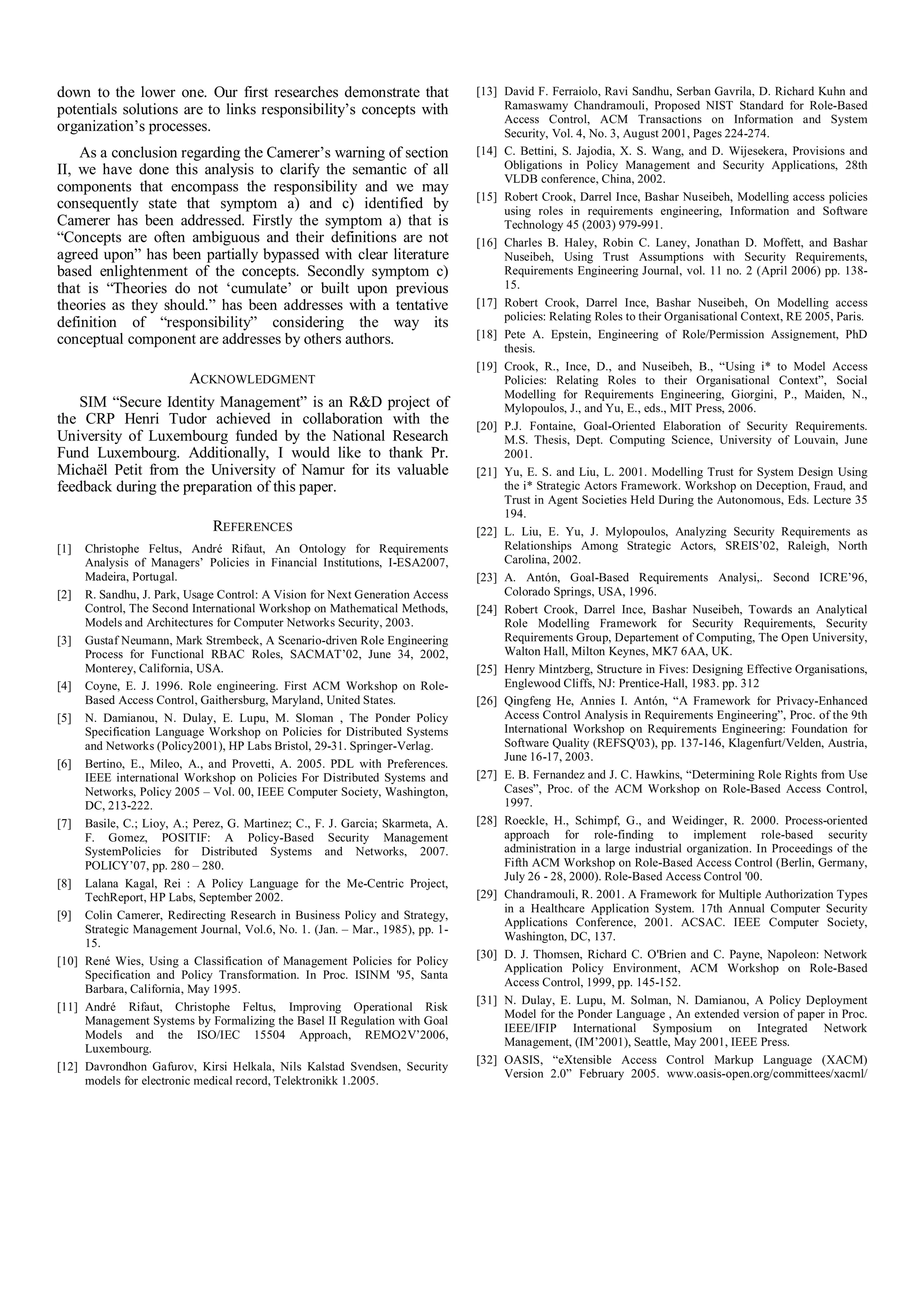 down to the lower one. Our first researches demonstrate that
potentials solutions are to links responsibility’s concepts with
organization’s processes.
As a conclusion regarding the Camerer’s warning of section
II, we have done this analysis to clarify the semantic of all
components that encompass the responsibility and we may
consequently state that symptom a) and c) identified by
Camerer has been addressed. Firstly the symptom a) that is
“Concepts are often ambiguous and their definitions are not
agreed upon” has been partially bypassed with clear literature
based enlightenment of the concepts. Secondly symptom c)
that is “Theories do not ‘cumulate’ or built upon previous
theories as they should.” has been addresses with a tentative
definition of “responsibility” considering the way its
conceptual component are addresses by others authors.
ACKNOWLEDGMENT
SIM “Secure Identity Management” is an R&D project of
the CRP Henri Tudor achieved in collaboration with the
University of Luxembourg funded by the National Research
Fund Luxembourg. Additionally, I would like to thank Pr.
Michaël Petit from the University of Namur for its valuable
feedback during the preparation of this paper.
REFERENCES
[1] Christophe Feltus, André Rifaut, An Ontology for Requirements
Analysis of Managers’ Policies in Financial Institutions, I-ESA2007,
Madeira, Portugal.
[2] R. Sandhu, J. Park, Usage Control: A Vision for Next Generation Access
Control, The Second International Workshop on Mathematical Methods,
Models and Architectures for Computer Networks Security, 2003.
[3] Gustaf Neumann, Mark Strembeck, A Scenario-driven Role Engineering
Process for Functional RBAC Roles, SACMAT’02, June 34, 2002,
Monterey, California, USA.
[4] Coyne, E. J. 1996. Role engineering. First ACM Workshop on Role-
Based Access Control, Gaithersburg, Maryland, United States.
[5] N. Damianou, N. Dulay, E. Lupu, M. Sloman , The Ponder Policy
Specification Language Workshop on Policies for Distributed Systems
and Networks (Policy2001), HP Labs Bristol, 29-31. Springer-Verlag.
[6] Bertino, E., Mileo, A., and Provetti, A. 2005. PDL with Preferences.
IEEE international Workshop on Policies For Distributed Systems and
Networks, Policy 2005 – Vol. 00, IEEE Computer Society, Washington,
DC, 213-222.
[7] Basile, C.; Lioy, A.; Perez, G. Martinez; C., F. J. Garcia; Skarmeta, A.
F. Gomez, POSITIF: A Policy-Based Security Management
SystemPolicies for Distributed Systems and Networks, 2007.
POLICY’07, pp. 280 – 280.
[8] Lalana Kagal, Rei : A Policy Language for the Me-Centric Project,
TechReport, HP Labs, September 2002.
[9] Colin Camerer, Redirecting Research in Business Policy and Strategy,
Strategic Management Journal, Vol.6, No. 1. (Jan. – Mar., 1985), pp. 1-
15.
[10] René Wies, Using a Classification of Management Policies for Policy
Specification and Policy Transformation. In Proc. ISINM '95, Santa
Barbara, California, May 1995.
[11] André Rifaut, Christophe Feltus, Improving Operational Risk
Management Systems by Formalizing the Basel II Regulation with Goal
Models and the ISO/IEC 15504 Approach, REMO2V’2006,
Luxembourg.
[12] Davrondhon Gafurov, Kirsi Helkala, Nils Kalstad Svendsen, Security
models for electronic medical record, Telektronikk 1.2005.
[13] David F. Ferraiolo, Ravi Sandhu, Serban Gavrila, D. Richard Kuhn and
Ramaswamy Chandramouli, Proposed NIST Standard for Role-Based
Access Control, ACM Transactions on Information and System
Security, Vol. 4, No. 3, August 2001, Pages 224-274.
[14] C. Bettini, S. Jajodia, X. S. Wang, and D. Wijesekera, Provisions and
Obligations in Policy Management and Security Applications, 28th
VLDB conference, China, 2002.
[15] Robert Crook, Darrel Ince, Bashar Nuseibeh, Modelling access policies
using roles in requirements engineering, Information and Software
Technology 45 (2003) 979-991.
[16] Charles B. Haley, Robin C. Laney, Jonathan D. Moffett, and Bashar
Nuseibeh, Using Trust Assumptions with Security Requirements,
Requirements Engineering Journal, vol. 11 no. 2 (April 2006) pp. 138-
15.
[17] Robert Crook, Darrel Ince, Bashar Nuseibeh, On Modelling access
policies: Relating Roles to their Organisational Context, RE 2005, Paris.
[18] Pete A. Epstein, Engineering of Role/Permission Assignement, PhD
thesis.
[19] Crook, R., Ince, D., and Nuseibeh, B., “Using i* to Model Access
Policies: Relating Roles to their Organisational Context”, Social
Modelling for Requirements Engineering, Giorgini, P., Maiden, N.,
Mylopoulos, J., and Yu, E., eds., MIT Press, 2006.
[20] P.J. Fontaine, Goal-Oriented Elaboration of Security Requirements.
M.S. Thesis, Dept. Computing Science, University of Louvain, June
2001.
[21] Yu, E. S. and Liu, L. 2001. Modelling Trust for System Design Using
the i* Strategic Actors Framework. Workshop on Deception, Fraud, and
Trust in Agent Societies Held During the Autonomous, Eds. Lecture 35
194.
[22] L. Liu, E. Yu, J. Mylopoulos, Analyzing Security Requirements as
Relationships Among Strategic Actors, SREIS’02, Raleigh, North
Carolina, 2002.
[23] A. Antón, Goal-Based Requirements Analysi,. Second ICRE’96,
Colorado Springs, USA, 1996.
[24] Robert Crook, Darrel Ince, Bashar Nuseibeh, Towards an Analytical
Role Modelling Framework for Security Requirements, Security
Requirements Group, Departement of Computing, The Open University,
Walton Hall, Milton Keynes, MK7 6AA, UK.
[25] Henry Mintzberg, Structure in Fives: Designing Effective Organisations,
Englewood Cliffs, NJ: Prentice-Hall, 1983. pp. 312
[26] Qingfeng He, Annies I. Antón, “A Framework for Privacy-Enhanced
Access Control Analysis in Requirements Engineering”, Proc. of the 9th
International Workshop on Requirements Engineering: Foundation for
Software Quality (REFSQ'03), pp. 137-146, Klagenfurt/Velden, Austria,
June 16-17, 2003.
[27] E. B. Fernandez and J. C. Hawkins, “Determining Role Rights from Use
Cases”, Proc. of the ACM Workshop on Role-Based Access Control,
1997.
[28] Roeckle, H., Schimpf, G., and Weidinger, R. 2000. Process-oriented
approach for role-finding to implement role-based security
administration in a large industrial organization. In Proceedings of the
Fifth ACM Workshop on Role-Based Access Control (Berlin, Germany,
July 26 - 28, 2000). Role-Based Access Control '00.
[29] Chandramouli, R. 2001. A Framework for Multiple Authorization Types
in a Healthcare Application System. 17th Annual Computer Security
Applications Conference, 2001. ACSAC. IEEE Computer Society,
Washington, DC, 137.
[30] D. J. Thomsen, Richard C. O'Brien and C. Payne, Napoleon: Network
Application Policy Environment, ACM Workshop on Role-Based
Access Control, 1999, pp. 145-152.
[31] N. Dulay, E. Lupu, M. Solman, N. Damianou, A Policy Deployment
Model for the Ponder Language , An extended version of paper in Proc.
IEEE/IFIP International Symposium on Integrated Network
Management, (IM’2001), Seattle, May 2001, IEEE Press.
[32] OASIS, “eXtensible Access Control Markup Language (XACM)
Version 2.0” February 2005. www.oasis-open.org/committees/xacml/
 