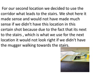 For our second location we decided to use the 
corridor what leads to the stairs. We shot here it 
made sense and would not have made much 
sense if we didn't have this location in this 
certain shot because due to the fact that its next 
to the stairs , which is what we use for the next 
location it would not look right if we didn't have 
the mugger walking towards the stairs. 
 