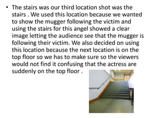 • The stairs was our third location shot was the 
stairs . We used this location because we wanted 
to show the mugger following the victim and 
using the stairs for this angel showed a clear 
image letting the audience see that the mugger is 
following their victim. We also decided on using 
this location because the next location is on the 
top floor so we has to make sure so the viewers 
would not find it confusing that the actress are 
suddenly on the top floor . 
 