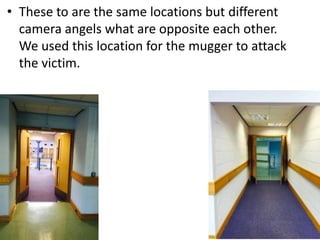 • These to are the same locations but different 
camera angels what are opposite each other. 
We used this location for the mugger to attack 
the victim. 
 