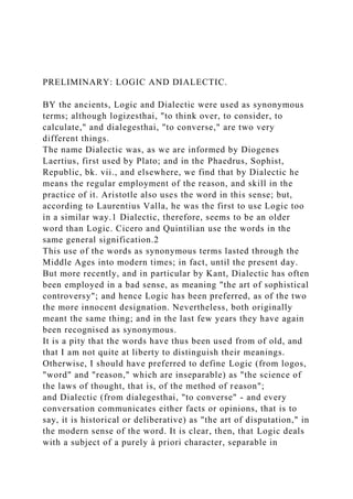 PRELIMINARY: LOGIC AND DIALECTIC.
BY the ancients, Logic and Dialectic were used as synonymous
terms; although logizesthai, "to think over, to consider, to
calculate," and dialegesthai, "to converse," are two very
different things.
The name Dialectic was, as we are informed by Diogenes
Laertius, first used by Plato; and in the Phaedrus, Sophist,
Republic, bk. vii., and elsewhere, we find that by Dialectic he
means the regular employment of the reason, and skill in the
practice of it. Aristotle also uses the word in this sense; but,
according to Laurentius Valla, he was the first to use Logic too
in a similar way.1 Dialectic, therefore, seems to be an older
word than Logic. Cicero and Quintilian use the words in the
same general signification.2
This use of the words as synonymous terms lasted through the
Middle Ages into modern times; in fact, until the present day.
But more recently, and in particular by Kant, Dialectic has often
been employed in a bad sense, as meaning "the art of sophistical
controversy"; and hence Logic has been preferred, as of the two
the more innocent designation. Nevertheless, both originally
meant the same thing; and in the last few years they have again
been recognised as synonymous.
It is a pity that the words have thus been used from of old, and
that I am not quite at liberty to distinguish their meanings.
Otherwise, I should have preferred to define Logic (from logos,
"word" and "reason," which are inseparable) as "the science of
the laws of thought, that is, of the method of reason";
and Dialectic (from dialegesthai, "to converse" - and every
conversation communicates either facts or opinions, that is to
say, it is historical or deliberative) as "the art of disputation," in
the modern sense of the word. It is clear, then, that Logic deals
with a subject of a purely à priori character, separable in
 