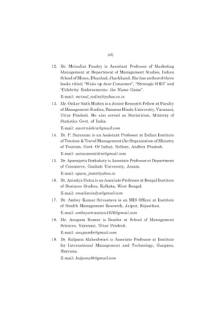 (xii)

12. Dr. Mrinalini Pandey is Assistant Professor of Marketing
Management at Department of Management Studies, Indian
School of Mines, Dhanbad, Jharkhand. She has authored three
books titled; “Wake up dear Consumer”, “Strategic HRD” and
“Celebrity Endorsements: the Name Game”.
E-mail: mrinal_nalini@yahoo.co.in
13. Mr. Onkar Nath Mishra is a Junior Research Fellow at Faculty
of Management Studies, Banaras Hindu University, Varanasi,
Uttar Pradesh. He also served as Statistician, Ministry of
Statistics Govt. of India.
E-mail: aavirmishra@gmail.com
14. Dr. P. Sarvanan is an Assistant Professor at Indian Institute
of Tourism & Travel Management (An Organization of Ministry
of Tourism, Govt. Of India), Nellore, Andhra Pradesh.
E-mail: saravananiittm@gmail.com
15. Dr. Aparajeeta Borkakoty is Associate Professor at Department
of Commerce, Gauhati University, Assam.
E-mail: apara_jeeta@yahoo.co
16. Dr. Anindya Dutta is an Associate Professor at Bengal Institute
of Business Studies, Kolkata, West Bengal.
E-mail: emailanindya@gmail.com
17. Dr. Ambey Kumar Srivastava is an MIS Officer at Institute
of Health Management Research, Jaipur, Rajasthan.
E-mail: ambeysrivastava1976@gmail.com
18. Mr. Anupam Kumar is Reader at School of Management
Sciences, Varanasi, Uttar Pradesh.
E-mail: anupamkr@gmail.com
19. Dr. Kalpana Maheshwari is Associate Professor at Institute
for International Management and Technology, Gurgaon,
Haryana.
E-mail: kalpana8t@gmail.com

 