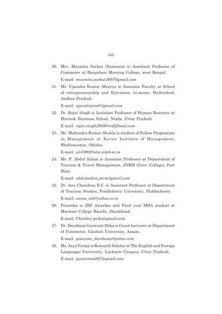 (xiii)

20. Mrs. Moumita Sarkar (Samanta) is Assistant Professor of
Commerce at Bangabasi Morning College, west Bengal.
E-mail: moumita.sarkar2007@gmail.com
21. Mr. Upendra Kumar Maurya is Associate Faculty at School
of entrepreneurship and Extension, ni-msme, Hyderabad,
Andhra Pradesh.
E-mail: upendraximb@gmail.com
22. Dr. Rajni Singh is Assistant Professor of Human Resource at
Hierank Business School, Noida, Uttar Pradesh.
E-mail: rajni.singh2009@rediffmail.com
23. Mr. Mahendra Kumar Shukla is student of Fellow Programme
in Management at Xavier Institute of Management,
Bhubaneswar, Odisha.
E-mail: u510002@stu.ximb.ac.in
24. Mr. P. Abdul Salam is Assistant Professor at Department of
Tourism & Travel Management, JNRM (Govt .College), Port
Blair.
E-mail: abdulsalam.jnrm@gmail.com
25. Dr. Anu Chandran R.C. is Assistant Professor at Department
of Tourism Studies, Pondicherry University, Pudducherry.
E-mail: anoos_ind@yahoo.co.in
26. Priyanka is JRF Awardee and Final year MBA student at
Marwari College Ranchi, Jharkhand.
E-mail: Choubey.picku@gmail.com
27. Dr. Darshana Goswami Deka is Guest Lecturer at Department
of Commerce, Gauhati University, Assam.
E-mail: goswami_darshana@yahoo.com
28. Ms. Jaya Verma is Research Scholar at The English and Foreign
Languages University, Lucknow Campus, Uttar Pradesh.
E-mail: jayaverma007@gmail.com

 