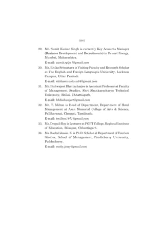 (xiv)

29. Mr. Sumit Kumar Singh is currently Key Accounts Manager
(Business Development and Recruitments) in Brunel Energy,
Mumbai, Maharashtra.
E-mail: sumit.rgipt1@gmail.com
30. Ms. Ritika Srivastava is Visiting Faculty and Research Scholar
at The English and Foreign Languages University, Lucknow
Campus, Uttar Pradesh.
E-mail: ritikasrivastava84@gmail.com
31. Mr. Bishwajeet Bhattacharjee is Assistant Professor at Faculty
of Management Studies, Shri Shankaracharya Technical
University, Bhilai, Chhattisgarh.
E-mail: bhbishwajeet@gmail.com
32. Mr. T. Milton is Head of Department, Department of Hotel
Management at Asan Memorial College of Arts & Science,
Pallikaranai, Chennai, Tamilnadu.
E-mail: tmilton1971@gmail.com
33. Ms. Deepali Roy is Lecturer at PGBT College, Regional Institute
of Education, Bilaspur, Chhattisgarh.
34. Ms. Rachel Jessie. E. is Ph.D. Scholar at Department of Tourism
Studies, School of Management, Pondicherry University,
Pudducherry.
E-mail: rocky.jessy@gmail.com

 