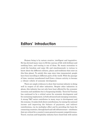 Editors’ Introduction

Human being is by nature creative, intelligent and inquisitive.
He has devised many ways to fill the canvass of life with brilliant and
soothing hues, and touring is one of them. He wants recreation to
avoid the boredom and enjoy life and simultaneously is curious to
know about the different cultures, places and traditions that exist on
this blue planet. To satisfy this urge since time immemorial, people
have been travelling to different parts of the world. With the passage
of time, tourism transformed itself from a leisure activity to become
a vibrant vehicle of economic development.
There are ample evidences to show that tourism industry is doing
well in respect of all other industries. Despite other industries in
gloom, this industry has not only been least affected by the economic
recession and meltdown but is burgeoning briskly. Travel & Tourism
has continued to be a critical sector for economic development and
for sustaining employment, in both advanced and emerging economies.
A strong T&T sector contributes in many ways to development and
the economy. It makes both direct contributions, by raising the national
income and improving the balance of payments, and indirect
contributions, via its multiplier effect and by providing the basis for
connecting countries, through hard and soft infrastructure—attributes
that are critical for a country’s more general economic competitiveness.
Travel, tourism and hospitality industry have closed link with nation

 