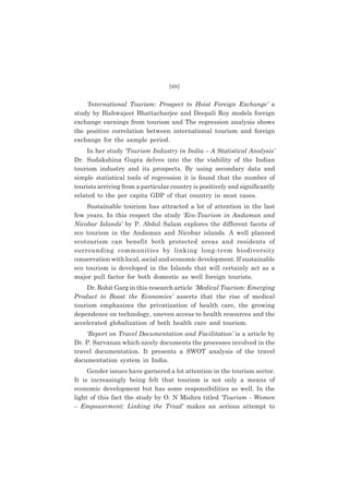 (xix)

‘International Tourism: Prospect to Hoist Foreign Exchange’ a
study by Bishwajeet Bhattacharjee and Deepali Roy models foreign
exchange earnings from tourism and The regression analysis shows
the positive correlation between international tourism and foreign
exchange for the sample period.
In her study ‘Tourism Industry in India – A Statistical Analysis’
Dr. Sudakshina Gupta delves into the the viability of the Indian
tourism industry and its prospects. By using secondary data and
simple statistical tools of regression it is found that the number of
tourists arriving from a particular country is positively and significantly
related to the per capita GDP of that country in most cases.
Sustainable tourism has attracted a lot of attention in the last
few years. In this respect the study ‘Eco-Tourism in Andaman and
Nicobar Islands’ by P. Abdul Salam explores the different facets of
eco tourism in the Andaman and Nicobar islands. A well planned
ecotourism can benefit both protected areas and residents of
surrounding communities by linking long-term biodiversity
conservation with local, social and economic development. If sustainable
eco tourism is developed in the Islands that will certainly act as a
major pull factor for both domestic as well foreign tourists.
Dr. Rohit Garg in this research article ‘Medical Tourism: Emerging
Product to Boost the Economies’ asserts that the rise of medical
tourism emphasizes the privatization of health care, the growing
dependence on technology, uneven access to health resources and the
accelerated globalization of both health care and tourism.
‘Report on Travel Documentation and Facilitation’ is a article by
Dr. P. Sarvanan which nicely documents the processes involved in the
travel documentation. It presents a SWOT analysis of the travel
documentation system in India.
Gender issues have garnered a lot attention in the tourism sector.
It is increasingly being felt that tourism is not only a means of
economic development but has some responsibilities as well. In the
light of this fact the study by O. N Mishra titled ‘Tourism - Women
– Empowerment: Linking the Triad’ makes an serious attempt to

 