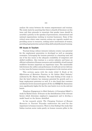 (xx)

analyse the nexus between the women empowerment and tourism.
The study starts by asserting that there is dearth of literature on this
issue and then proceeds to enunciate that gender issue should be
accorded a priority in the agendas of governments, international and
national organisations working in tourism businesses. Some of the
critical areas where some concrete actions are urgently needed are:
providing access to resources, seeking active involvement of women,
providing legal protection and providing skill and professional training.

HR Issues in Tourism
Tourism being a labour intensive industry creates vast potential
for the employment generation in developed as well as emerging
economies. Leveraging the tourism potential is a daunting task and
one of the key issues is the adequate availability of competent and
skilled workforce. Also tourism is a service industry and hence an
efficient utilisation of human resources and availability of well trained
workforce becomes important an importance issue. The inextricable
link between the calibre and performance of staff and service delivery
is a key issue for human resources management in the tourism sector.
This sections opens with the study titled ‘A Study of the
Effectiveness of Retention Practices in the Indian Hotel Industry’
authored by Dr. Sherry Abraham. The main finding of the study is
that the hotel industry has immense potential for growth and is a
large employment generator as well. It is also found that customer
satisfaction levels measured against all the six SERQUAL dimensions
were significantly higher for the five star hotels vis-à-vis the mid-tier
hotels.
‘Employee Engagement in Hotel Industry: A Conceptual Model’ a
study by Rachel Jessie. E focuses on the identification of the relevant
factors which determine employee’s engagement and to develop a
model based on the factors identified.
In her research article ‘The Changing Contours of Human
Resources in Tourism’ Priyanka underscores the need for due
importance to human resources. There is clear finding I the study that
Indian tourism sector ranks poorly on human resource pillar in the

 