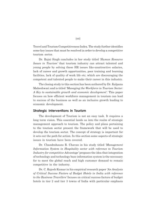 (xxi)

Travel and Tourism Competitiveness Index. The study further identifies
some key issues that must be resolved in order to develop a competitive
tourism sector.
Dr. Rajni Singh concludes in her study titled ‘Human Resource
Issues in Tourism’ that tourism industry can attract talented and
young people by solving these HR issues like-unattractive salaries,
lack of career and growth opportunities, poor training and learning
facilities, lack of quality of work life etc; which are discouraging the
competent and talented people to make their career in this industry.
The closing study to this section has been authored by Dr. Kalpana
Maheshwari and is titled ‘Managing the Workforce in Tourism Sector:
A Key to sustainable growth and economic development’. This paper
focuses on how efficient workforce management in tourism can lead
to success of the business as well as an inclusive growth leading to
economic development.

Strategic Interventions in Tourism
The development of Tourism is not an easy task. It requires a
long term vision. This essential lands us into the realm of strategic
management approach to tourism. The policy and plans pertaining
to the tourism sector present the framework that will be used to
develop the tourism sector. The concept of strategy is important for
it sets out the path for action. In this section some aspects of strategic
issues in tourism have been covered.
Dr. Chandrahauns R. Chavan in his study titled ‘Management
Information System in Hospitality sector with reference to Tourism
Industry for competitive Advantage’ proposes the idea that integration
of technology and technology base information system is the necessary
for to meet the global reach and high customer demand to remain
competitive in the industry.
Dr. C. Rajesh Kumar in his empirical research paper ‘An Analysis
of Critical Success Factors of Budget Hotels in India with reference
to the Business Travellers’ focuses on critical success factors of budget
hotels in tier 2 and tier 3 towns of India with particular emphasis

 