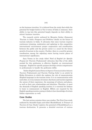 (xxii)

on the business travelers. It is inferred from the study that while the
potential for budget hotels in Tier 2 towns of India is immense, their
ability to tap into this potential largely depends on their ability to
attract business travelers.
The research article authored by Moumita Sarkar (Samanta)
‘Tourism in India: Prospects and Problems’ dwells on the future of
tourism industry in India. It advocates that since tourism requires
continuous trimming, moderation and updating in this competitive
international environment proper cooperation and coordination
between the public and the private sector is a must for the future
growth of tourism in the country. Further, there is a need for greater
coordination among the adjoining states having tourist places of
international significance.
Jaya Verma in her study titled ‘Need of English for Specific
Purpose for Tourism Professionals’ advocates that One of the skills
needed for this profession is effective English; an international
language. English for specific purpose develops certain competencies
in professionals to handle the profession deftly.
‘Indian English Lexical Items to Improve Communication between
Tourism Professionals and Tourists Visiting India’ is an article by
Ritika Srivastava in which she explores the role of communication
(English language) in the tourism sector. It is in communication with
each other, in every instance of contact, that hosts and tourists negotiate
the nature of their experience, the meanings of cultures and places,
as well as their own relationships and identities. Therefore, to meet
the demands of English speaking tourists it is essential for Indians
to learn to communicate in English. Efforts are required by the
English speaking tourists coming to India to have knowledge of certain
Indian expressions as well.

Case Studies
The last section contains three case studies. The First Case study
authored by Saurabh Gupta and titled ‘Bundelkhand: A Treasure of
Tourism (A Case Study)’ explores the potential of Bundelkhand as a
tourism destination. It presents a detailed overview of various

 