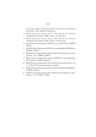 (xxiv)
and Suman Pahal., Reinventing Issues in Business and Research.
New Delhi, India: Bharati Publications.
4. World Economic Forum, (2011). The Travel and Tourism
Competitiveness Report, WEF, Geneva, Switzerland
5. World Economic Forum, (2013). The Travel and Tourism
Competitiveness Report, WEF, Geneva, Switzerland
6. World Tourism Organization (2009), Tourism 2020 Vision, UNWTO,
Madrid.
7. World Tourism Organization (2009), Tourism Highlights 2009 Edition,
UNWTO, Madrid.
8. World Tourism Organization (2009), World Tourism Barometer, June,
Volume 7 (2), UNWTO, Madrid.
9. World Tourism Organization (2010), UNWTO Tourism Highlights,
2010 Edition, UNWTO, Madrid.
10. World Tourism Organization (2010), World Tourism Barometer, Vol.
8 (1), World Tourism Organization, Madrid.
11. World Tourism Organization (2011), Tourism Highlights 2009 Edition,
UNWTO, Madrid.
12. World Tourism Organization (2011), World Tourism Barometer, June,
Volume 7 (2), UNWTO, Madrid.

 