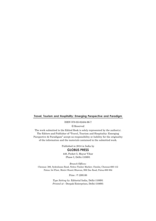 Travel, Tourism and Hospitality: Emerging Perspective and Paradigm
ISBN 978-93-82484-96-7
© Reserved
The work submitted to the Edited Book is solely represented by the author(s).
The Editors and Publisher of “Travel, Tourism and Hospitality: Emerging
Parspective & Paradigam” accept no responsibility or liability for the originality
of the information and the materials contained in the submitted work.
Published in 2014 in India by

GLOBUS PRESS
448, Pocket 5, Mayur Vihar
Phase I, Delhi-110091
Branch Offices:
Chennai: 306, Sydenhams Road, Nehru Timber Market, Choolai, Chennai-600 112
Patna: Ist Floor, Maitri Shanti Bhawan, BM Das Road, Patna-800 004

Price : ` 1295.00
Type Setting by: Editorial India, Delhi-110091
Printed at : Deepak Enterprises, Delhi-110091

 