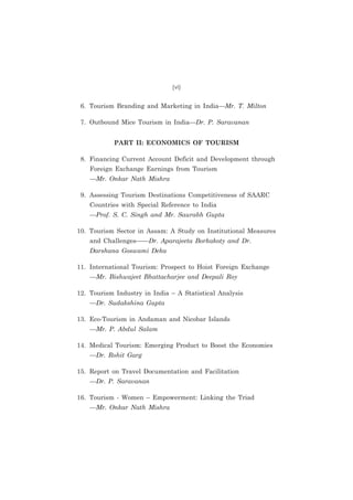 (vi)

6. Tourism Branding and Marketing in India—Mr. T. Milton
7. Outbound Mice Tourism in India—Dr. P. Saravanan
PART II: ECONOMICS OF TOURISM
8. Financing Current Account Deficit and Development through
Foreign Exchange Earnings from Tourism
—Mr. Onkar Nath Mishra
9. Assessing Tourism Destinations Competitiveness of SAARC
Countries with Special Reference to India
—Prof. S. C. Singh and Mr. Saurabh Gupta
10. Tourism Sector in Assam: A Study on Institutional Measures
and Challenges——Dr. Aparajeeta Borkakoty and Dr.
Darshana Goswami Deka
11. International Tourism: Prospect to Hoist Foreign Exchange
—Mr. Bishwajeet Bhattacharjee and Deepali Roy
12. Tourism Industry in India – A Statistical Analysis
—Dr. Sudakshina Gupta
13. Eco-Tourism in Andaman and Nicobar Islands
—Mr. P. Abdul Salam
14. Medical Tourism: Emerging Product to Boost the Economies
—Dr. Rohit Garg
15. Report on Travel Documentation and Facilitation
—Dr. P. Saravanan
16. Tourism - Women – Empowerment: Linking the Triad
—Mr. Onkar Nath Mishra

 