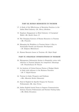 (vii)

PART III: HUMAN RESOURCES IN TOURISM
17. A Study of the Effectiveness of Retention Practices in the
Indian Hotel Industry—Dr. Sherry Abraham
18. Employee Engagement in Hotel Industry: A Conceptual
Model—Ms. Rachel Jessie. E
19. The Changing Contours of Human Resources in Tourism
—Ms. Priyanka
20. Managing the Workforce in Tourism Sector: A Key to
Sustainable Growth and Economic Development
—Dr. Kalpana Maheshwari
21. Human Resource Issues in Tourism—Dr. Rajni Singh
PART IV: STRATEGIC INTERVENTIONS IN TOURISM
22. Management Information System in Hospitality sector with
reference to Tourism Industry for competitive Advantage
—Dr. Chandrahauns R. Chavan
23. An Analysis of Critical Success Factors of Budget Hotels
in India with reference to the Business Travelers
—Dr. C. Rajesh Kumar
24. Tourism in India: Prospects and Problems
—Mrs. Moumita Sarkar (Samanta)
25. Need of English for Specific Purpose for Tourism
Professionals—Ms. Jaya Verma
26. Indian English Lexical Items to Improve Communication
between Tourism Professionals and Tourists Visiting India
—Ms. Ritika Srivastava

 