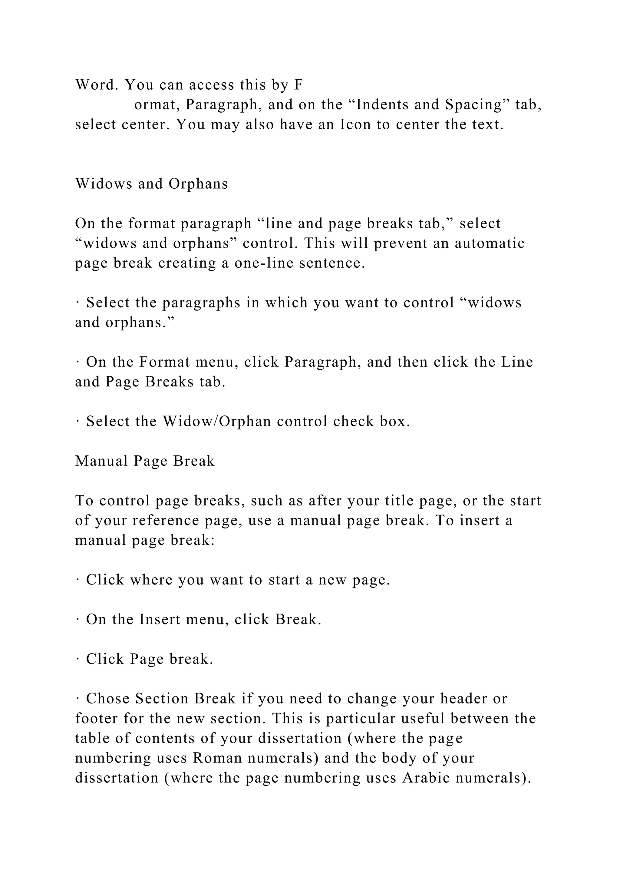 Word. You can access this by F
ormat, Paragraph, and on the “Indents and Spacing” tab,
select center. You may also have an Icon to center the text.
Widows and Orphans
On the format paragraph “line and page breaks tab,” select
“widows and orphans” control. This will prevent an automatic
page break creating a one-line sentence.
· Select the paragraphs in which you want to control “widows
and orphans.”
· On the Format menu, click Paragraph, and then click the Line
and Page Breaks tab.
· Select the Widow/Orphan control check box.
Manual Page Break
To control page breaks, such as after your title page, or the start
of your reference page, use a manual page break. To insert a
manual page break:
· Click where you want to start a new page.
· On the Insert menu, click Break.
· Click Page break.
· Chose Section Break if you need to change your header or
footer for the new section. This is particular useful between the
table of contents of your dissertation (where the page
numbering uses Roman numerals) and the body of your
dissertation (where the page numbering uses Arabic numerals).
 
