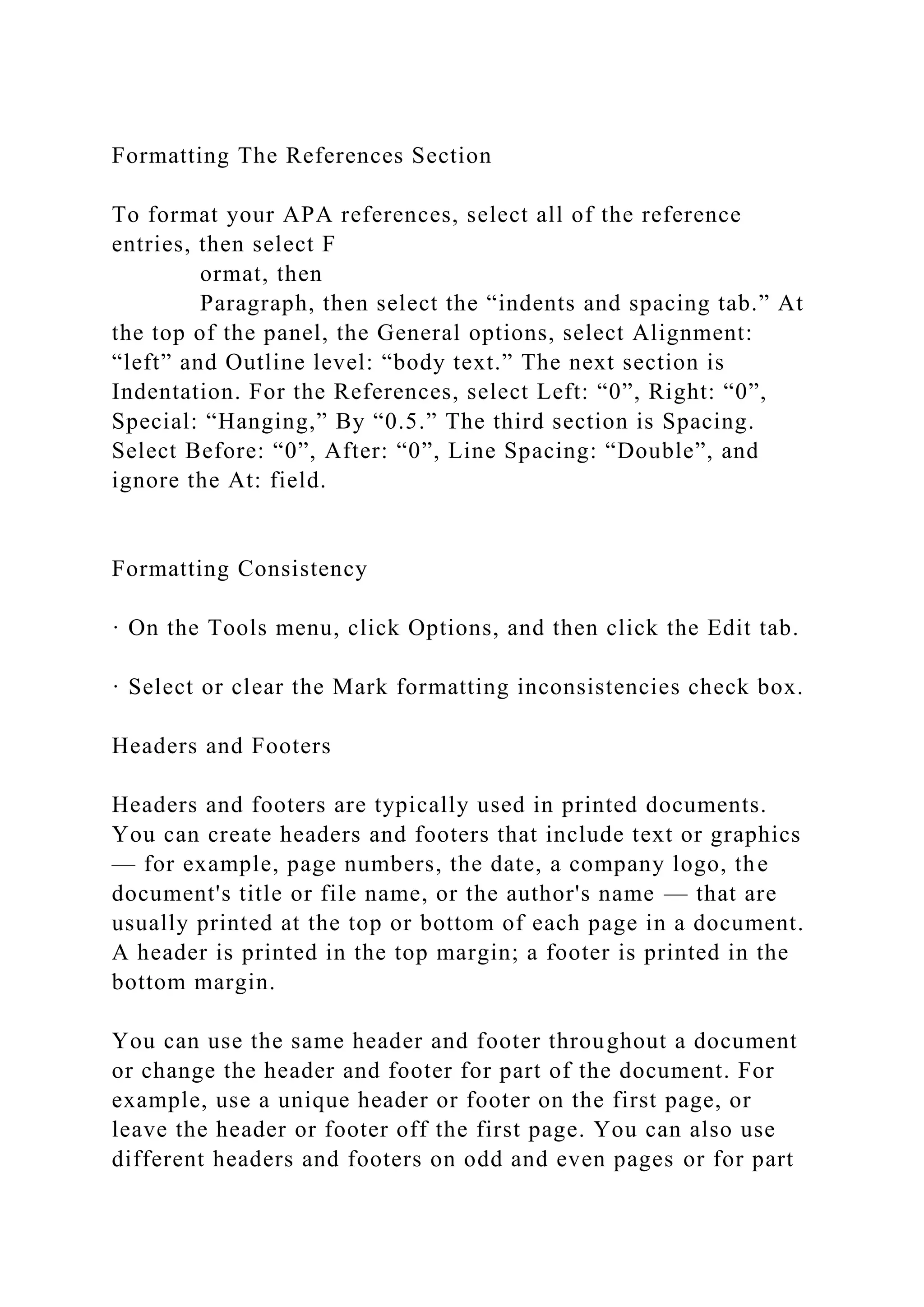 Formatting The References Section
To format your APA references, select all of the reference
entries, then select F
ormat, then
Paragraph, then select the “indents and spacing tab.” At
the top of the panel, the General options, select Alignment:
“left” and Outline level: “body text.” The next section is
Indentation. For the References, select Left: “0”, Right: “0”,
Special: “Hanging,” By “0.5.” The third section is Spacing.
Select Before: “0”, After: “0”, Line Spacing: “Double”, and
ignore the At: field.
Formatting Consistency
· On the Tools menu, click Options, and then click the Edit tab.
· Select or clear the Mark formatting inconsistencies check box.
Headers and Footers
Headers and footers are typically used in printed documents.
You can create headers and footers that include text or graphics
— for example, page numbers, the date, a company logo, the
document's title or file name, or the author's name — that are
usually printed at the top or bottom of each page in a document.
A header is printed in the top margin; a footer is printed in the
bottom margin.
You can use the same header and footer throughout a document
or change the header and footer for part of the document. For
example, use a unique header or footer on the first page, or
leave the header or footer off the first page. You can also use
different headers and footers on odd and even pages or for part
 