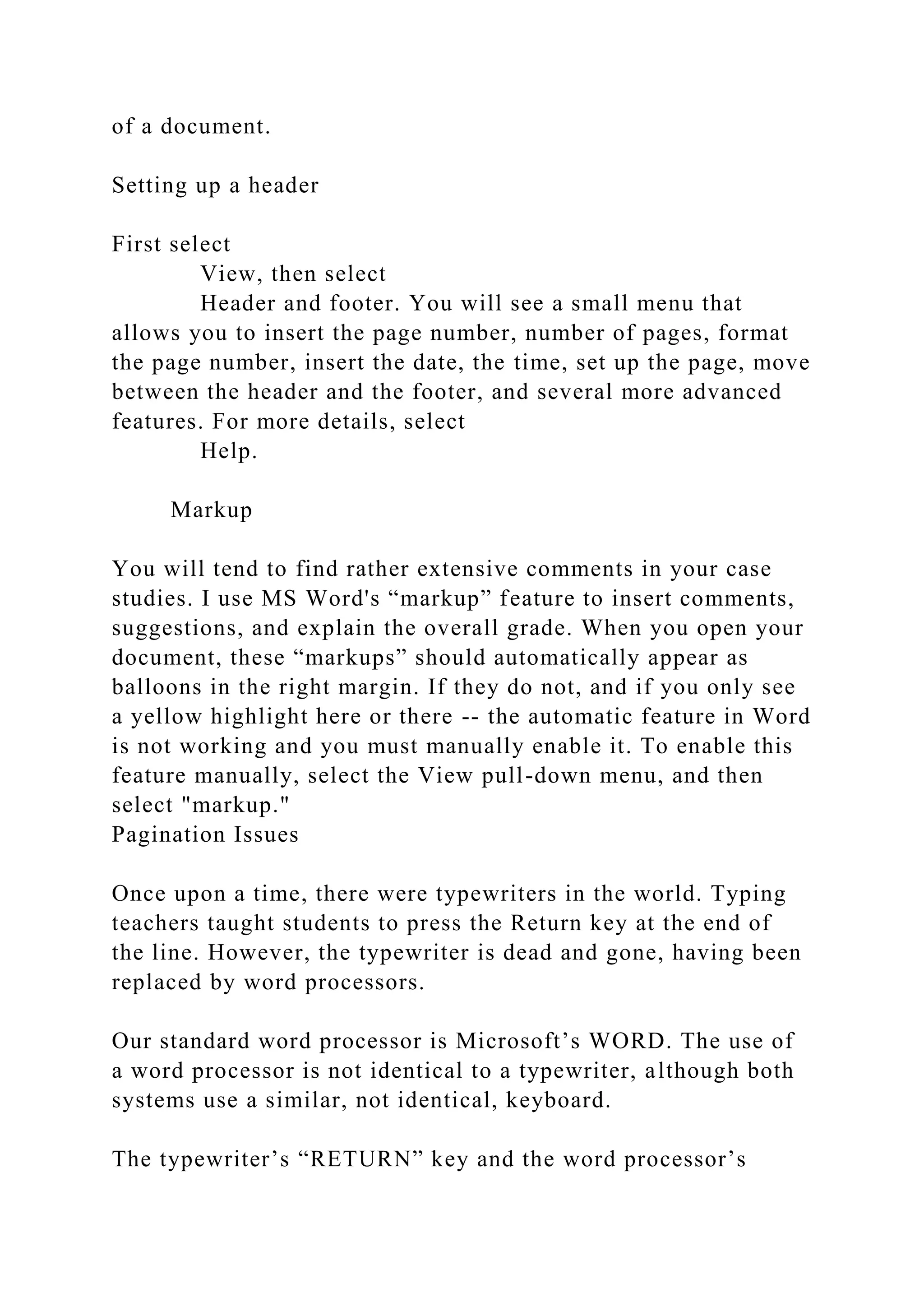 of a document.
Setting up a header
First select
View, then select
Header and footer. You will see a small menu that
allows you to insert the page number, number of pages, format
the page number, insert the date, the time, set up the page, move
between the header and the footer, and several more advanced
features. For more details, select
Help.
Markup
You will tend to find rather extensive comments in your case
studies. I use MS Word's “markup” feature to insert comments,
suggestions, and explain the overall grade. When you open your
document, these “markups” should automatically appear as
balloons in the right margin. If they do not, and if you only see
a yellow highlight here or there -- the automatic feature in Word
is not working and you must manually enable it. To enable this
feature manually, select the View pull-down menu, and then
select "markup."
Pagination Issues
Once upon a time, there were typewriters in the world. Typing
teachers taught students to press the Return key at the end of
the line. However, the typewriter is dead and gone, having been
replaced by word processors.
Our standard word processor is Microsoft’s WORD. The use of
a word processor is not identical to a typewriter, although both
systems use a similar, not identical, keyboard.
The typewriter’s “RETURN” key and the word processor’s
 