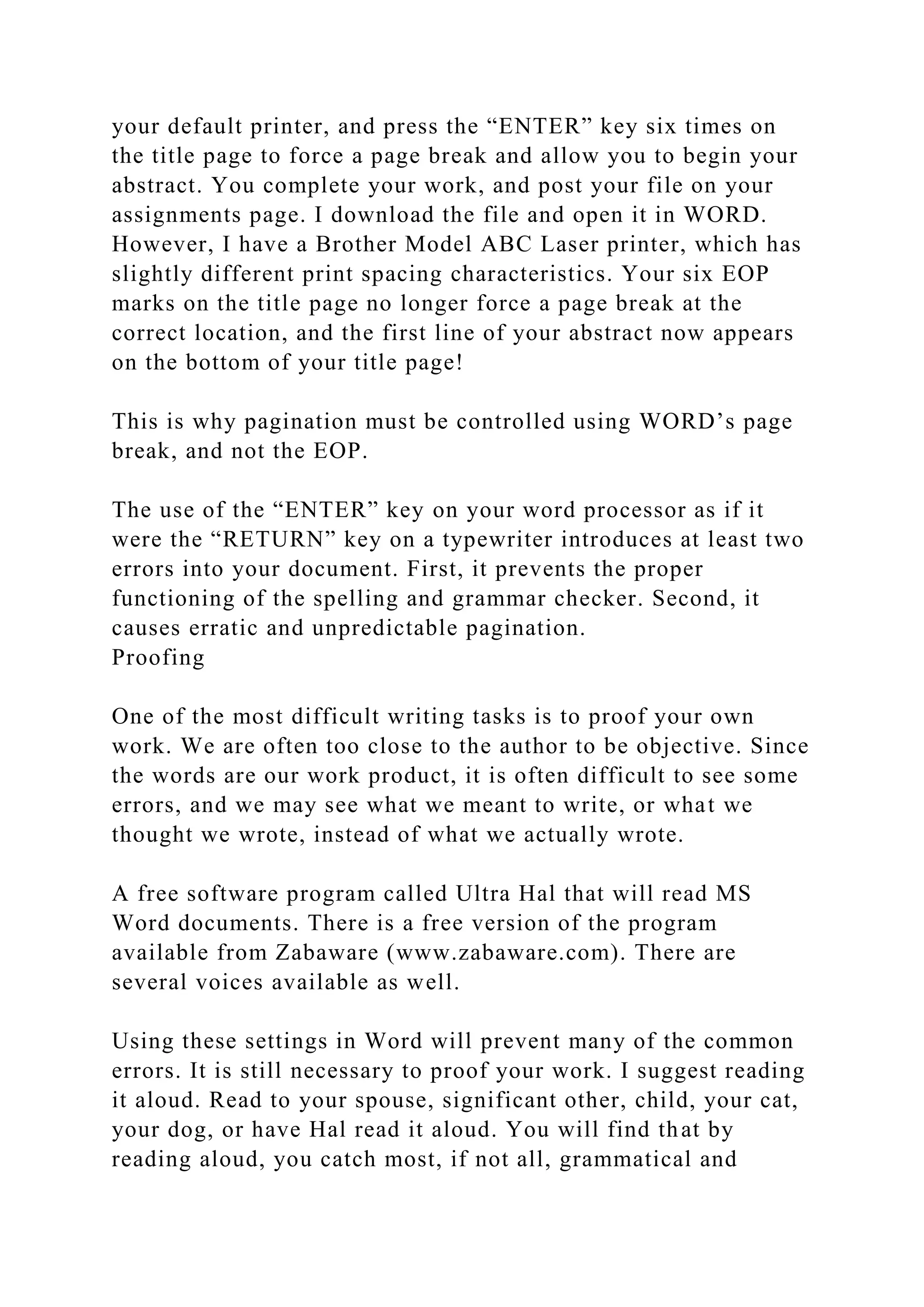 your default printer, and press the “ENTER” key six times on
the title page to force a page break and allow you to begin your
abstract. You complete your work, and post your file on your
assignments page. I download the file and open it in WORD.
However, I have a Brother Model ABC Laser printer, which has
slightly different print spacing characteristics. Your six EOP
marks on the title page no longer force a page break at the
correct location, and the first line of your abstract now appears
on the bottom of your title page!
This is why pagination must be controlled using WORD’s page
break, and not the EOP.
The use of the “ENTER” key on your word processor as if it
were the “RETURN” key on a typewriter introduces at least two
errors into your document. First, it prevents the proper
functioning of the spelling and grammar checker. Second, it
causes erratic and unpredictable pagination.
Proofing
One of the most difficult writing tasks is to proof your own
work. We are often too close to the author to be objective. Since
the words are our work product, it is often difficult to see some
errors, and we may see what we meant to write, or what we
thought we wrote, instead of what we actually wrote.
A free software program called Ultra Hal that will read MS
Word documents. There is a free version of the program
available from Zabaware (www.zabaware.com). There are
several voices available as well.
Using these settings in Word will prevent many of the common
errors. It is still necessary to proof your work. I suggest reading
it aloud. Read to your spouse, significant other, child, your cat,
your dog, or have Hal read it aloud. You will find that by
reading aloud, you catch most, if not all, grammatical and
 