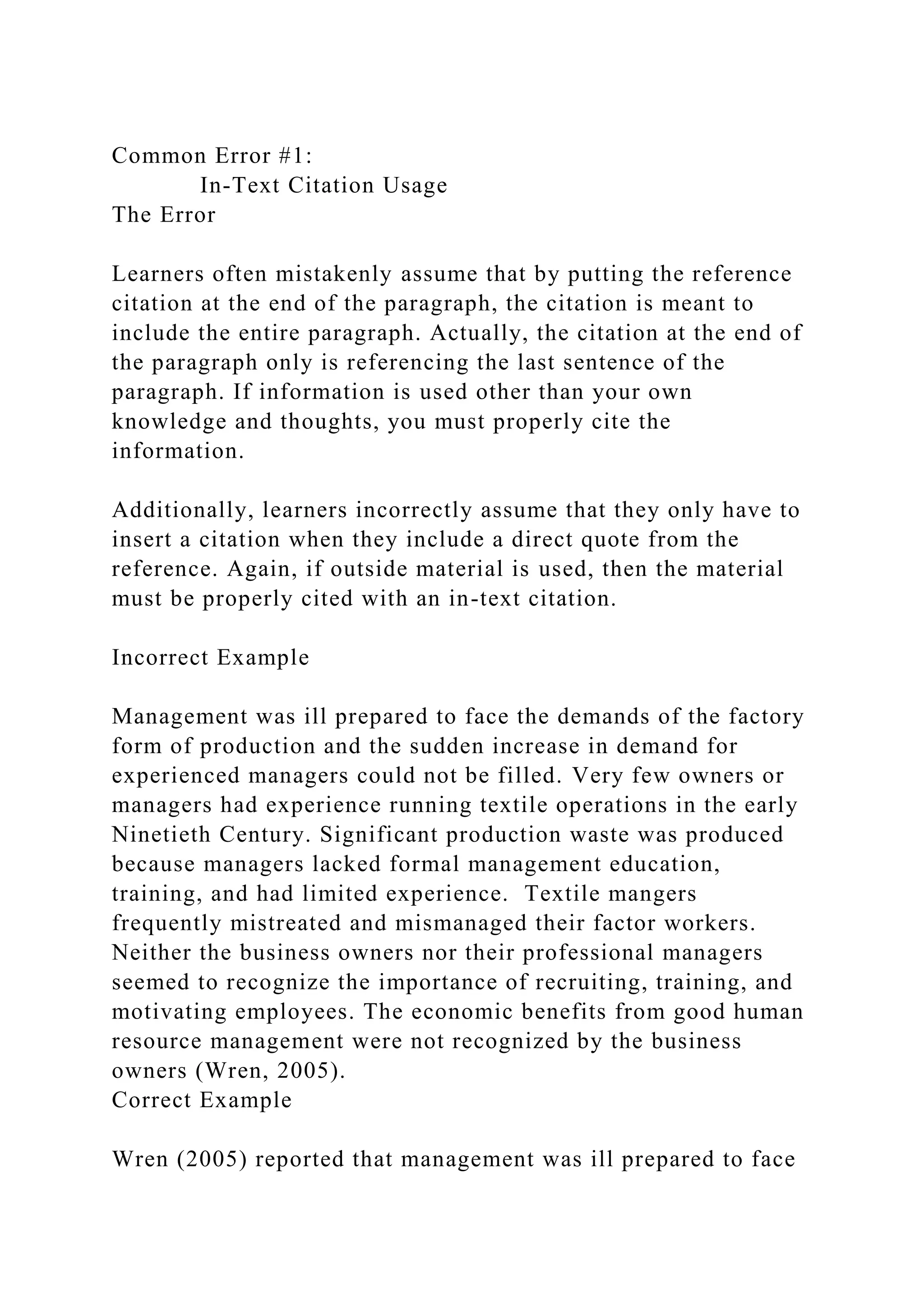 Common Error #1:
In-Text Citation Usage
The Error
Learners often mistakenly assume that by putting the reference
citation at the end of the paragraph, the citation is meant to
include the entire paragraph. Actually, the citation at the end of
the paragraph only is referencing the last sentence of the
paragraph. If information is used other than your own
knowledge and thoughts, you must properly cite the
information.
Additionally, learners incorrectly assume that they only have to
insert a citation when they include a direct quote from the
reference. Again, if outside material is used, then the material
must be properly cited with an in-text citation.
Incorrect Example
Management was ill prepared to face the demands of the factory
form of production and the sudden increase in demand for
experienced managers could not be filled. Very few owners or
managers had experience running textile operations in the early
Ninetieth Century. Significant production waste was produced
because managers lacked formal management education,
training, and had limited experience. Textile mangers
frequently mistreated and mismanaged their factor workers.
Neither the business owners nor their professional managers
seemed to recognize the importance of recruiting, training, and
motivating employees. The economic benefits from good human
resource management were not recognized by the business
owners (Wren, 2005).
Correct Example
Wren (2005) reported that management was ill prepared to face
 