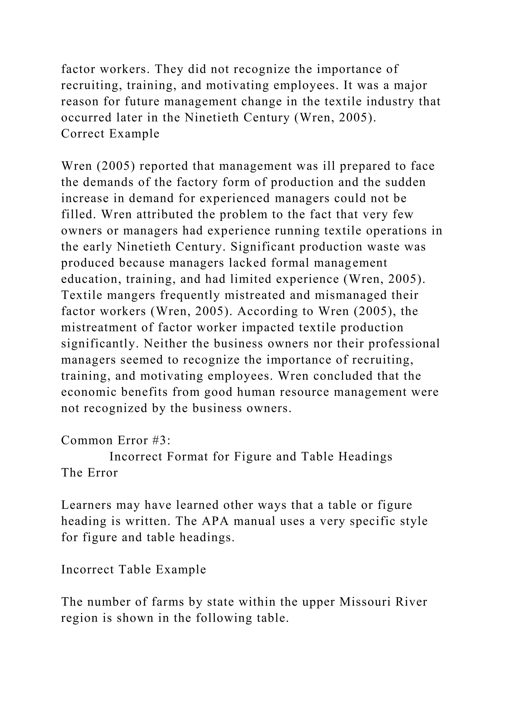 factor workers. They did not recognize the importance of
recruiting, training, and motivating employees. It was a major
reason for future management change in the textile industry that
occurred later in the Ninetieth Century (Wren, 2005).
Correct Example
Wren (2005) reported that management was ill prepared to face
the demands of the factory form of production and the sudden
increase in demand for experienced managers could not be
filled. Wren attributed the problem to the fact that very few
owners or managers had experience running textile operations in
the early Ninetieth Century. Significant production waste was
produced because managers lacked formal management
education, training, and had limited experience (Wren, 2005).
Textile mangers frequently mistreated and mismanaged their
factor workers (Wren, 2005). According to Wren (2005), the
mistreatment of factor worker impacted textile production
significantly. Neither the business owners nor their professional
managers seemed to recognize the importance of recruiting,
training, and motivating employees. Wren concluded that the
economic benefits from good human resource management were
not recognized by the business owners.
Common Error #3:
Incorrect Format for Figure and Table Headings
The Error
Learners may have learned other ways that a table or figure
heading is written. The APA manual uses a very specific style
for figure and table headings.
Incorrect Table Example
The number of farms by state within the upper Missouri River
region is shown in the following table.
 