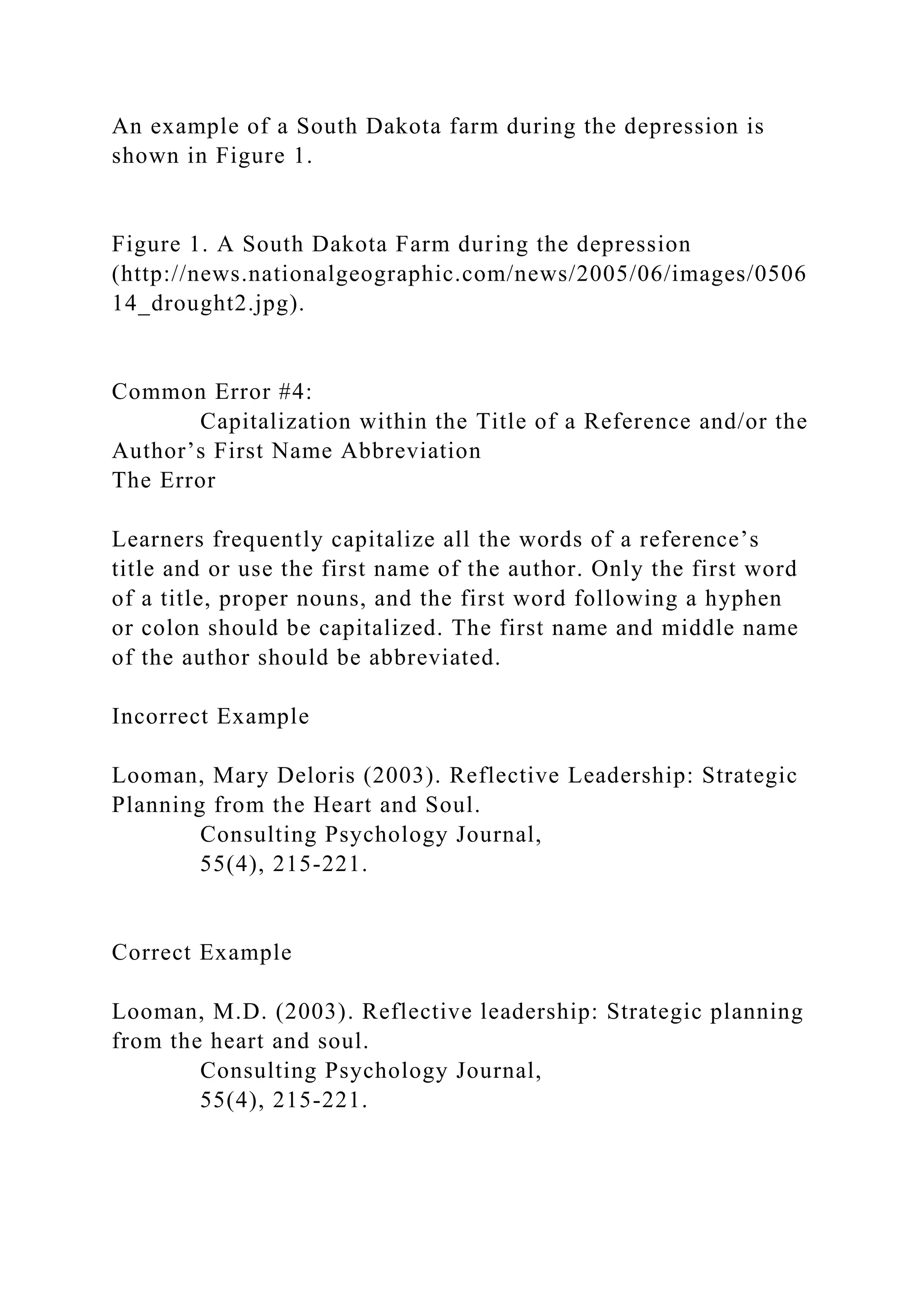 An example of a South Dakota farm during the depression is
shown in Figure 1.
Figure 1. A South Dakota Farm during the depression
(http://news.nationalgeographic.com/news/2005/06/images/0506
14_drought2.jpg).
Common Error #4:
Capitalization within the Title of a Reference and/or the
Author’s First Name Abbreviation
The Error
Learners frequently capitalize all the words of a reference’s
title and or use the first name of the author. Only the first word
of a title, proper nouns, and the first word following a hyphen
or colon should be capitalized. The first name and middle name
of the author should be abbreviated.
Incorrect Example
Looman, Mary Deloris (2003). Reflective Leadership: Strategic
Planning from the Heart and Soul.
Consulting Psychology Journal,
55(4), 215-221.
Correct Example
Looman, M.D. (2003). Reflective leadership: Strategic planning
from the heart and soul.
Consulting Psychology Journal,
55(4), 215-221.
 
