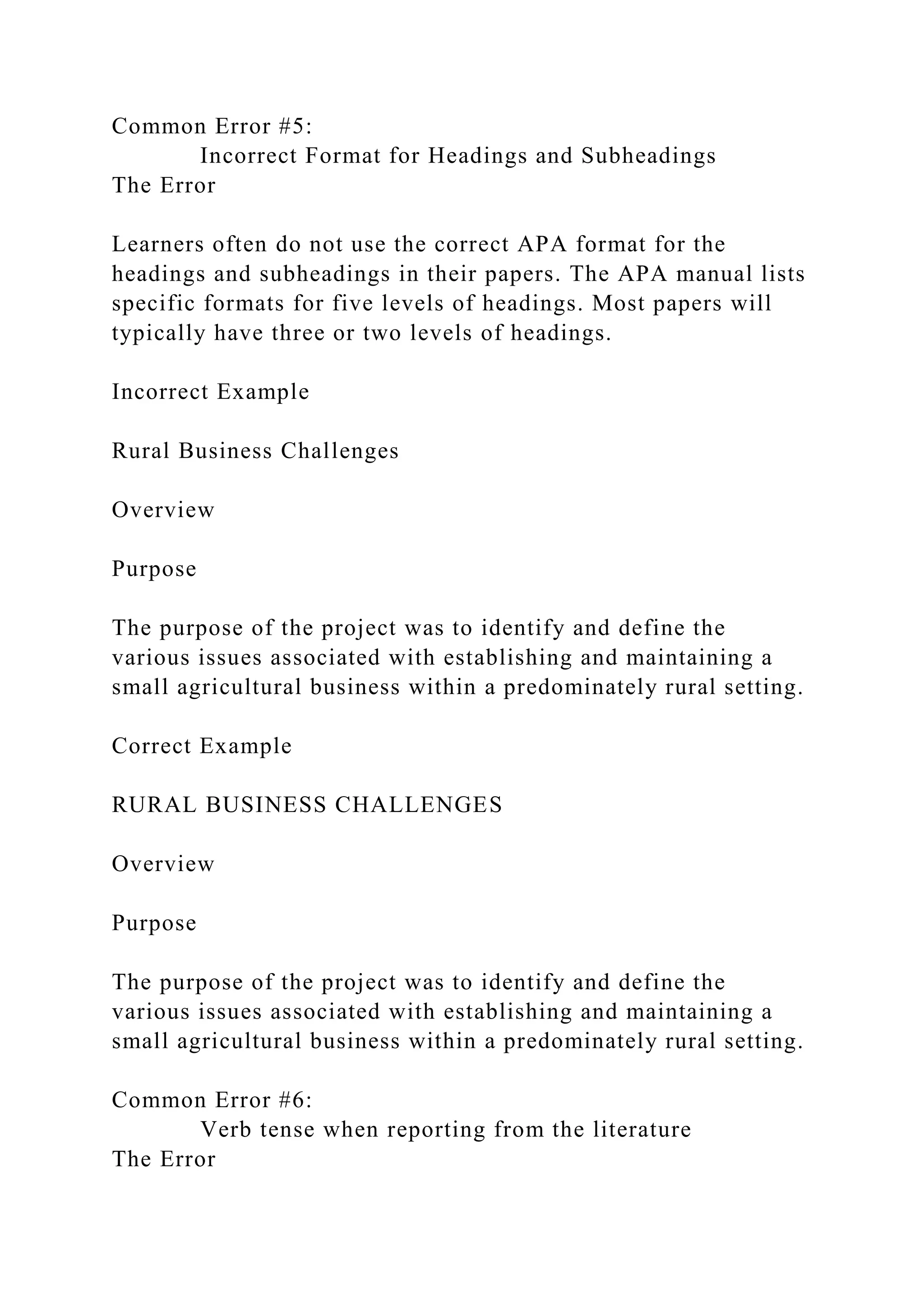 Common Error #5:
Incorrect Format for Headings and Subheadings
The Error
Learners often do not use the correct APA format for the
headings and subheadings in their papers. The APA manual lists
specific formats for five levels of headings. Most papers will
typically have three or two levels of headings.
Incorrect Example
Rural Business Challenges
Overview
Purpose
The purpose of the project was to identify and define the
various issues associated with establishing and maintaining a
small agricultural business within a predominately rural setting.
Correct Example
RURAL BUSINESS CHALLENGES
Overview
Purpose
The purpose of the project was to identify and define the
various issues associated with establishing and maintaining a
small agricultural business within a predominately rural setting.
Common Error #6:
Verb tense when reporting from the literature
The Error
 