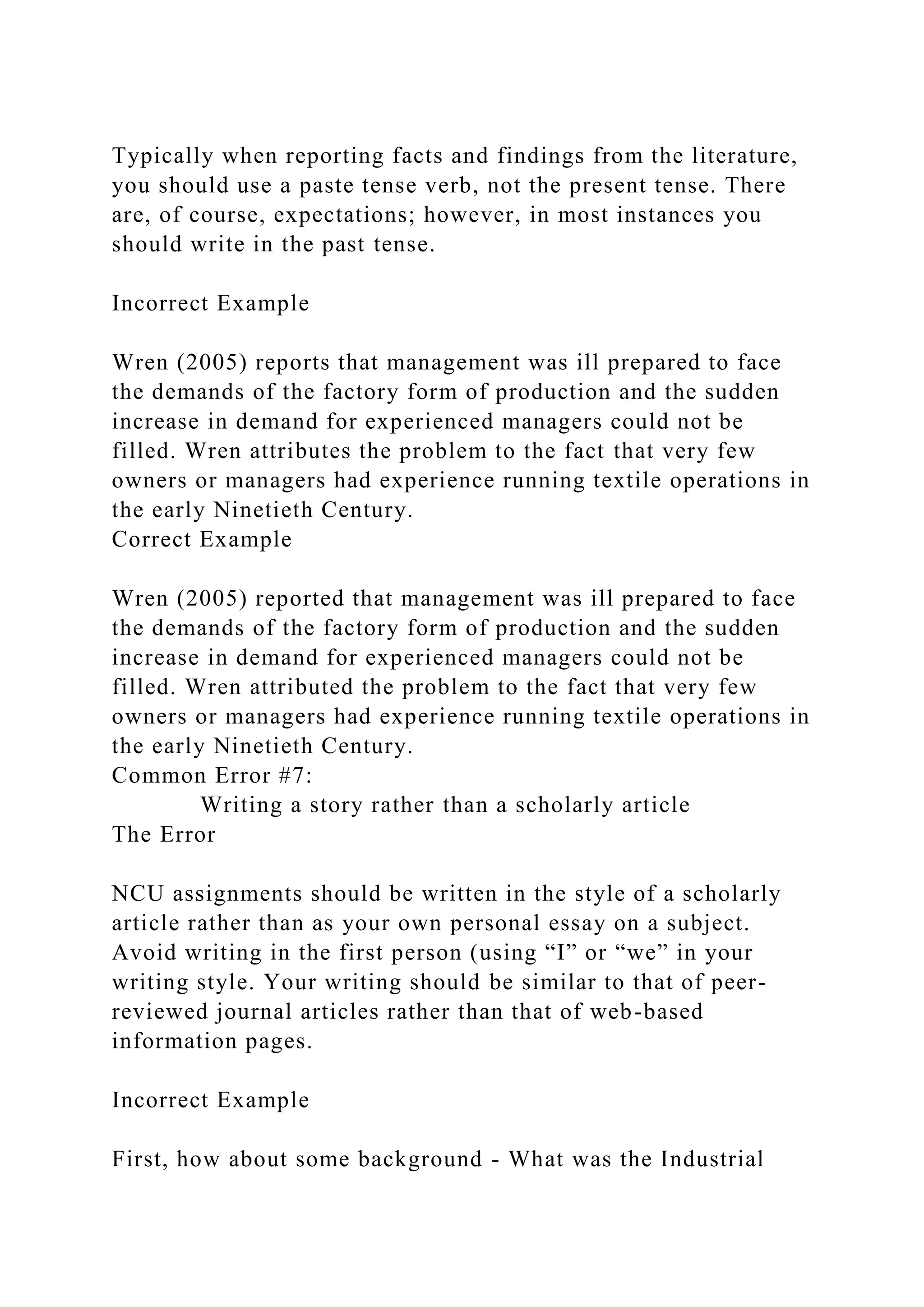 Typically when reporting facts and findings from the literature,
you should use a paste tense verb, not the present tense. There
are, of course, expectations; however, in most instances you
should write in the past tense.
Incorrect Example
Wren (2005) reports that management was ill prepared to face
the demands of the factory form of production and the sudden
increase in demand for experienced managers could not be
filled. Wren attributes the problem to the fact that very few
owners or managers had experience running textile operations in
the early Ninetieth Century.
Correct Example
Wren (2005) reported that management was ill prepared to face
the demands of the factory form of production and the sudden
increase in demand for experienced managers could not be
filled. Wren attributed the problem to the fact that very few
owners or managers had experience running textile operations in
the early Ninetieth Century.
Common Error #7:
Writing a story rather than a scholarly article
The Error
NCU assignments should be written in the style of a scholarly
article rather than as your own personal essay on a subject.
Avoid writing in the first person (using “I” or “we” in your
writing style. Your writing should be similar to that of peer-
reviewed journal articles rather than that of web-based
information pages.
Incorrect Example
First, how about some background - What was the Industrial
 