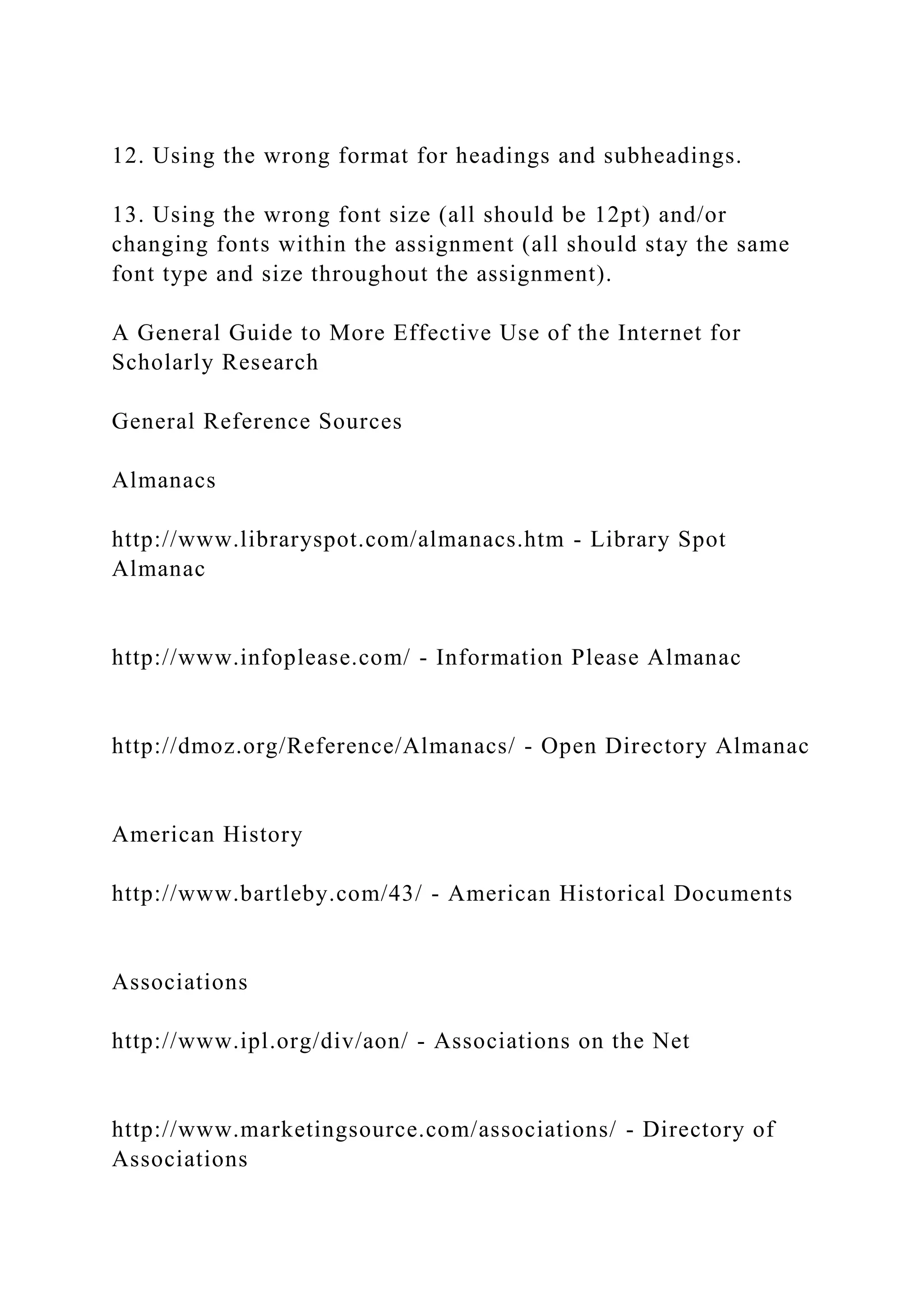 12. Using the wrong format for headings and subheadings.
13. Using the wrong font size (all should be 12pt) and/or
changing fonts within the assignment (all should stay the same
font type and size throughout the assignment).
A General Guide to More Effective Use of the Internet for
Scholarly Research
General Reference Sources
Almanacs
http://www.libraryspot.com/almanacs.htm - Library Spot
Almanac
http://www.infoplease.com/ - Information Please Almanac
http://dmoz.org/Reference/Almanacs/ - Open Directory Almanac
American History
http://www.bartleby.com/43/ - American Historical Documents
Associations
http://www.ipl.org/div/aon/ - Associations on the Net
http://www.marketingsource.com/associations/ - Directory of
Associations
 