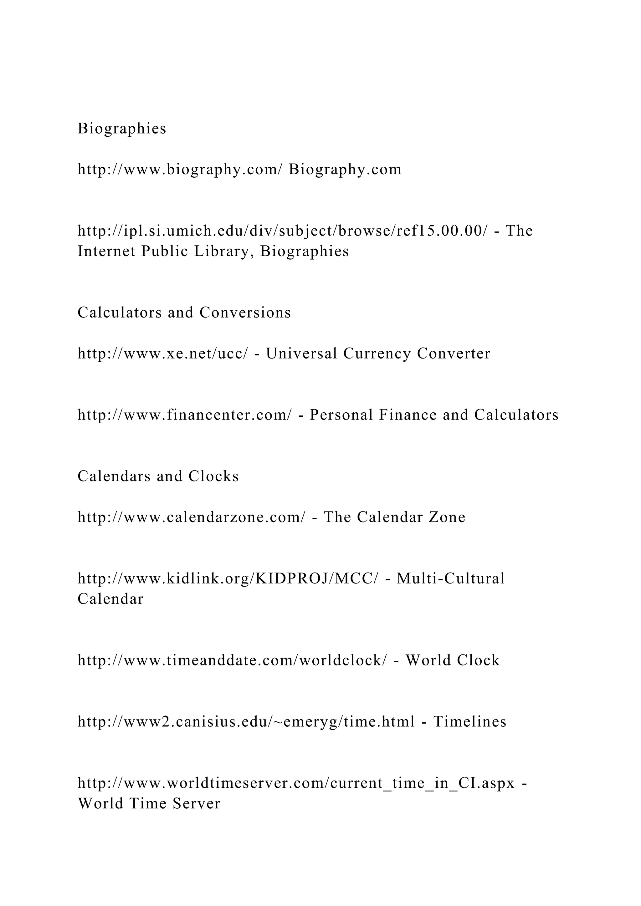 Biographies
http://www.biography.com/ Biography.com
http://ipl.si.umich.edu/div/subject/browse/ref15.00.00/ - The
Internet Public Library, Biographies
Calculators and Conversions
http://www.xe.net/ucc/ - Universal Currency Converter
http://www.financenter.com/ - Personal Finance and Calculators
Calendars and Clocks
http://www.calendarzone.com/ - The Calendar Zone
http://www.kidlink.org/KIDPROJ/MCC/ - Multi-Cultural
Calendar
http://www.timeanddate.com/worldclock/ - World Clock
http://www2.canisius.edu/~emeryg/time.html - Timelines
http://www.worldtimeserver.com/current_time_in_CI.aspx -
World Time Server
 