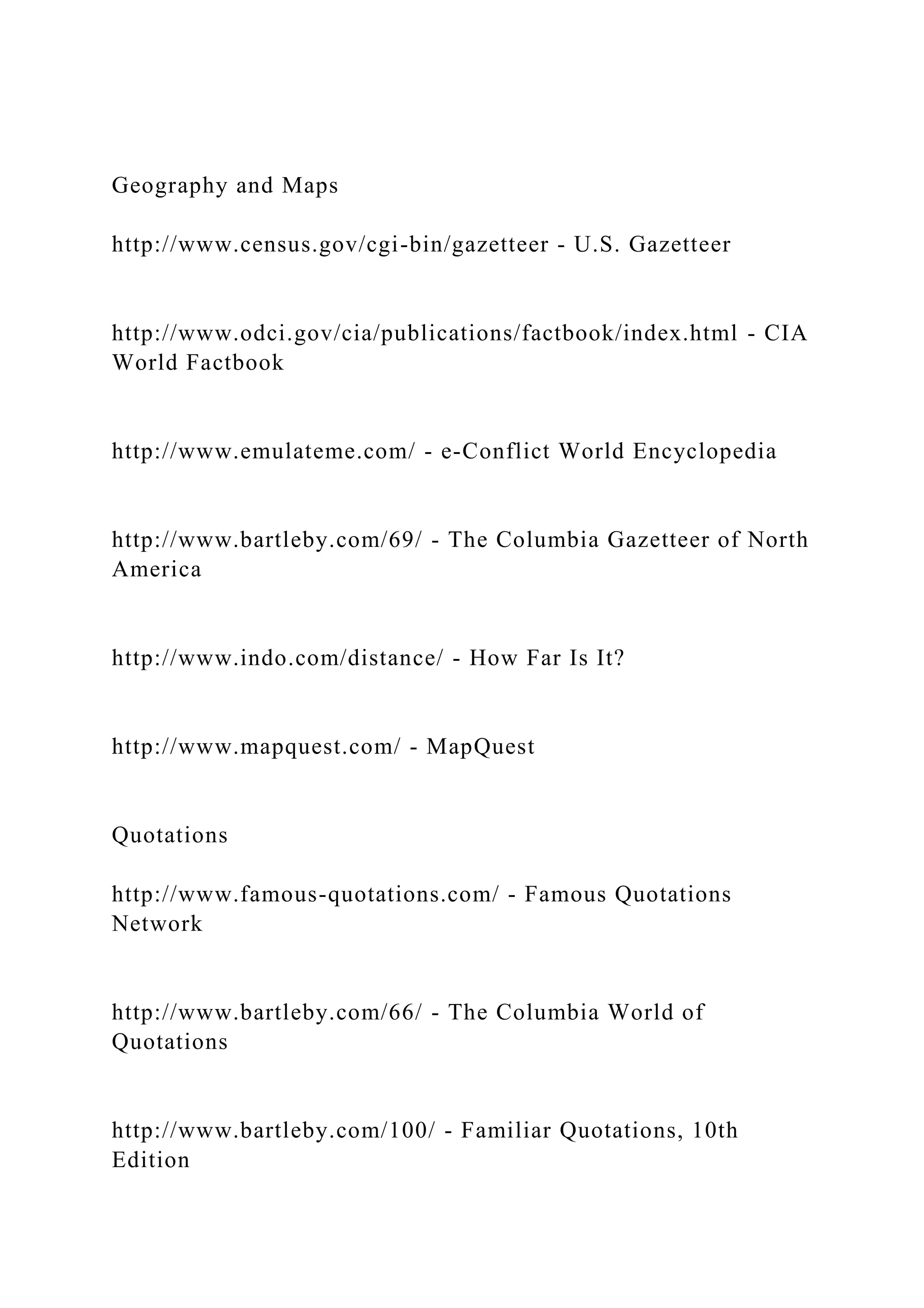 Geography and Maps
http://www.census.gov/cgi-bin/gazetteer - U.S. Gazetteer
http://www.odci.gov/cia/publications/factbook/index.html - CIA
World Factbook
http://www.emulateme.com/ - e-Conflict World Encyclopedia
http://www.bartleby.com/69/ - The Columbia Gazetteer of North
America
http://www.indo.com/distance/ - How Far Is It?
http://www.mapquest.com/ - MapQuest
Quotations
http://www.famous-quotations.com/ - Famous Quotations
Network
http://www.bartleby.com/66/ - The Columbia World of
Quotations
http://www.bartleby.com/100/ - Familiar Quotations, 10th
Edition
 