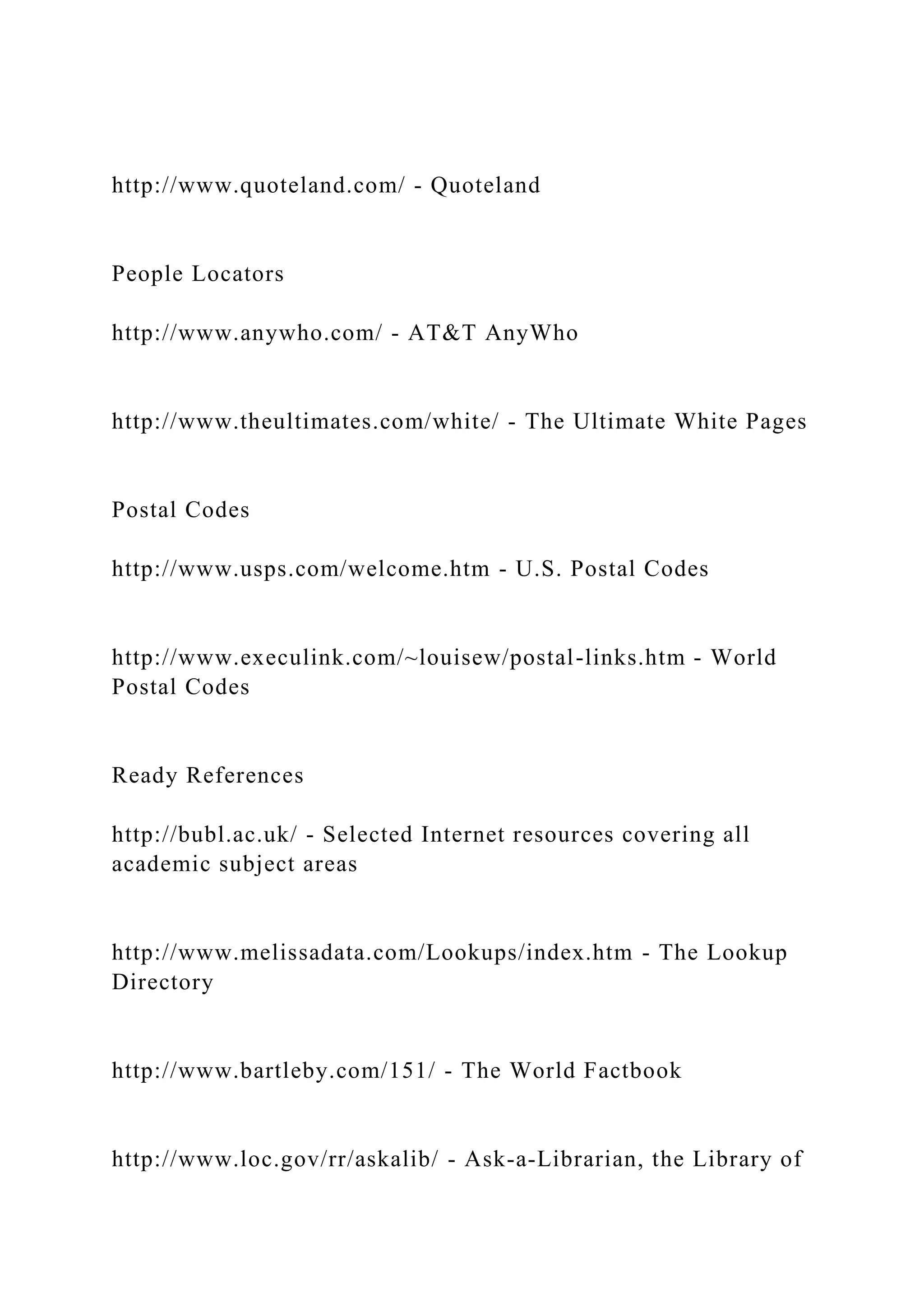 http://www.quoteland.com/ - Quoteland
People Locators
http://www.anywho.com/ - AT&T AnyWho
http://www.theultimates.com/white/ - The Ultimate White Pages
Postal Codes
http://www.usps.com/welcome.htm - U.S. Postal Codes
http://www.execulink.com/~louisew/postal-links.htm - World
Postal Codes
Ready References
http://bubl.ac.uk/ - Selected Internet resources covering all
academic subject areas
http://www.melissadata.com/Lookups/index.htm - The Lookup
Directory
http://www.bartleby.com/151/ - The World Factbook
http://www.loc.gov/rr/askalib/ - Ask-a-Librarian, the Library of
 