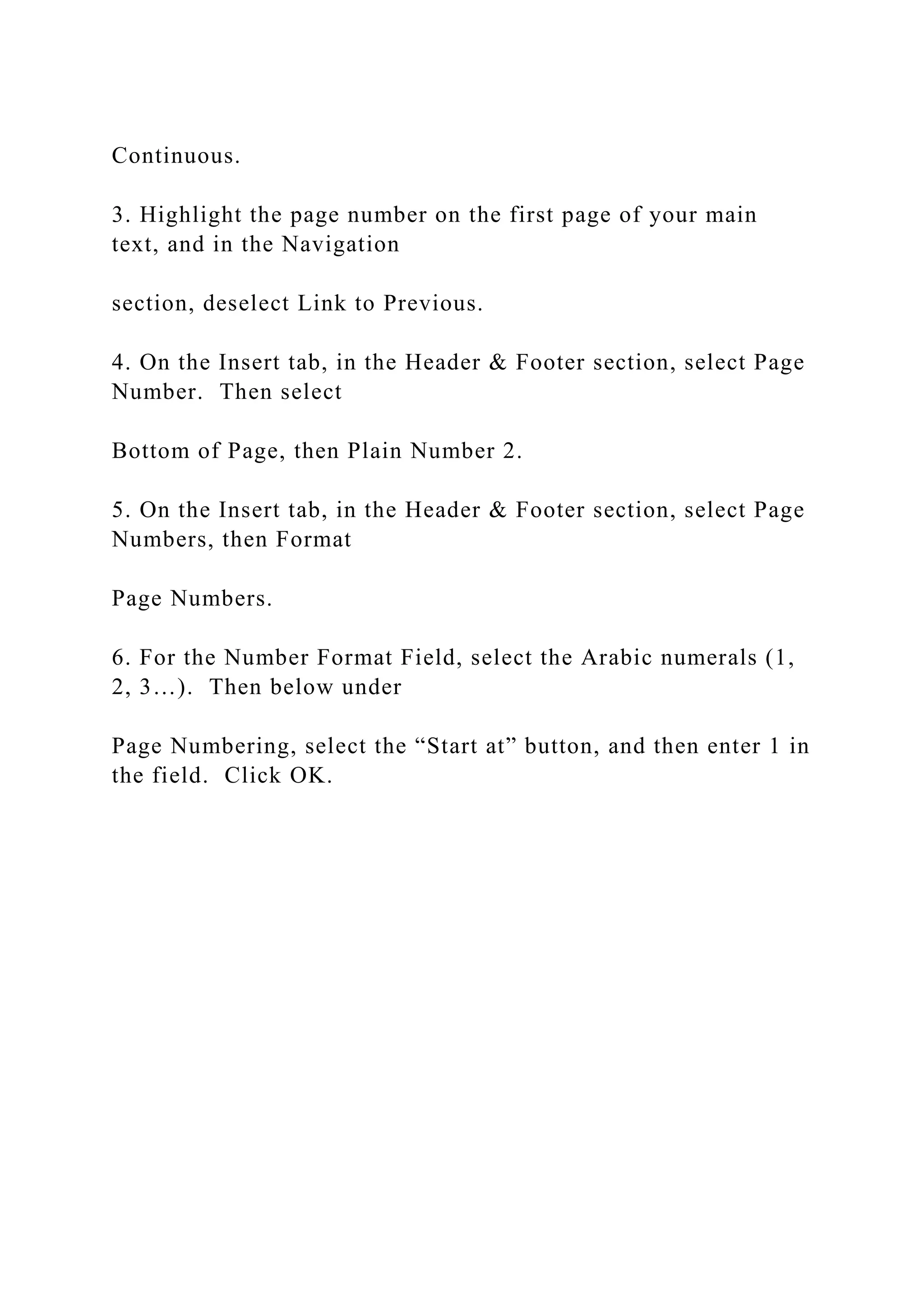 Continuous.
3. Highlight the page number on the first page of your main
text, and in the Navigation
section, deselect Link to Previous.
4. On the Insert tab, in the Header & Footer section, select Page
Number. Then select
Bottom of Page, then Plain Number 2.
5. On the Insert tab, in the Header & Footer section, select Page
Numbers, then Format
Page Numbers.
6. For the Number Format Field, select the Arabic numerals (1,
2, 3…). Then below under
Page Numbering, select the “Start at” button, and then enter 1 in
the field. Click OK.
 