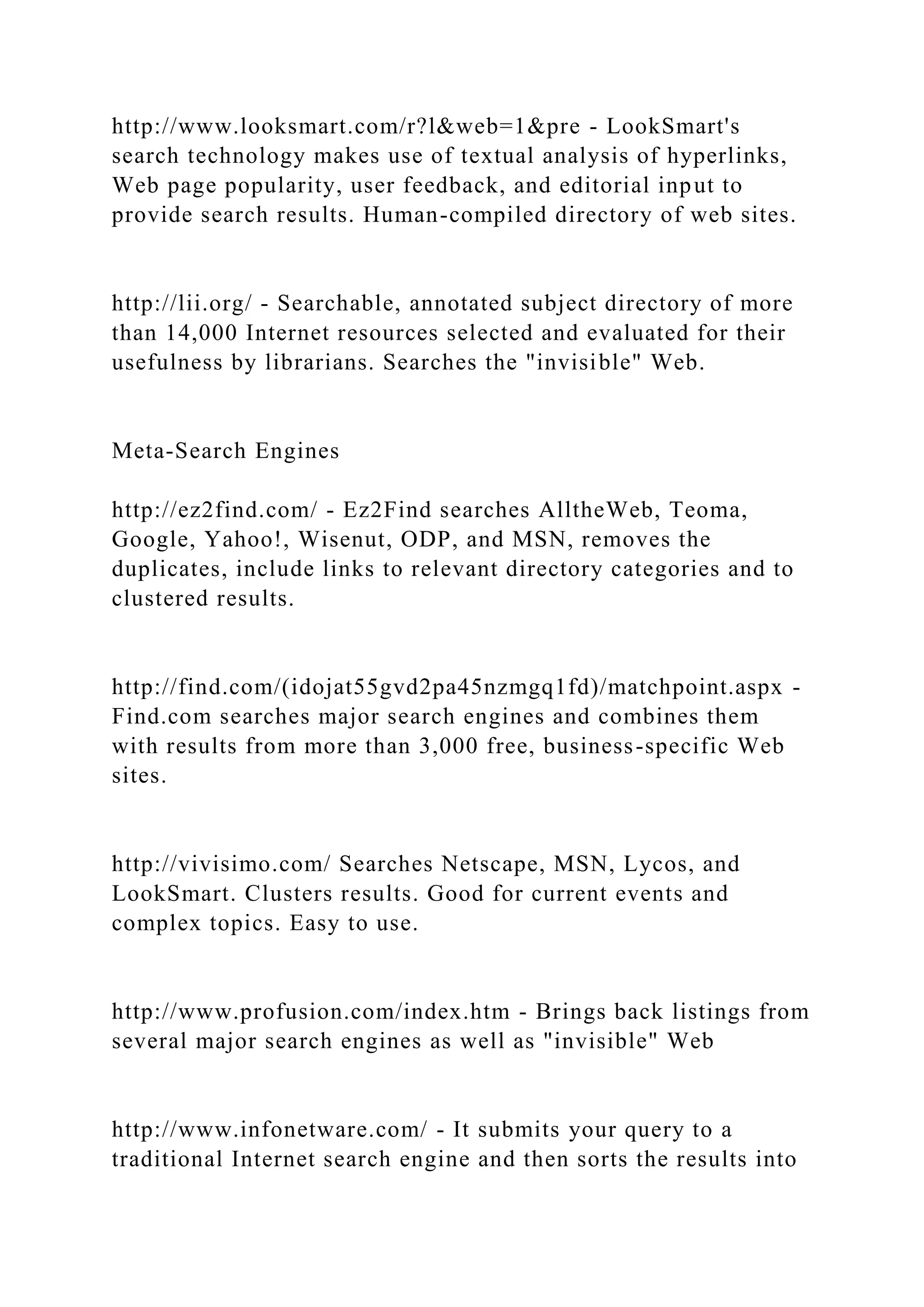 http://www.looksmart.com/r?l&web=1&pre - LookSmart's
search technology makes use of textual analysis of hyperlinks,
Web page popularity, user feedback, and editorial input to
provide search results. Human-compiled directory of web sites.
http://lii.org/ - Searchable, annotated subject directory of more
than 14,000 Internet resources selected and evaluated for their
usefulness by librarians. Searches the "invisible" Web.
Meta-Search Engines
http://ez2find.com/ - Ez2Find searches AlltheWeb, Teoma,
Google, Yahoo!, Wisenut, ODP, and MSN, removes the
duplicates, include links to relevant directory categories and to
clustered results.
http://find.com/(idojat55gvd2pa45nzmgq1fd)/matchpoint.aspx -
Find.com searches major search engines and combines them
with results from more than 3,000 free, business-specific Web
sites.
http://vivisimo.com/ Searches Netscape, MSN, Lycos, and
LookSmart. Clusters results. Good for current events and
complex topics. Easy to use.
http://www.profusion.com/index.htm - Brings back listings from
several major search engines as well as "invisible" Web
http://www.infonetware.com/ - It submits your query to a
traditional Internet search engine and then sorts the results into
 