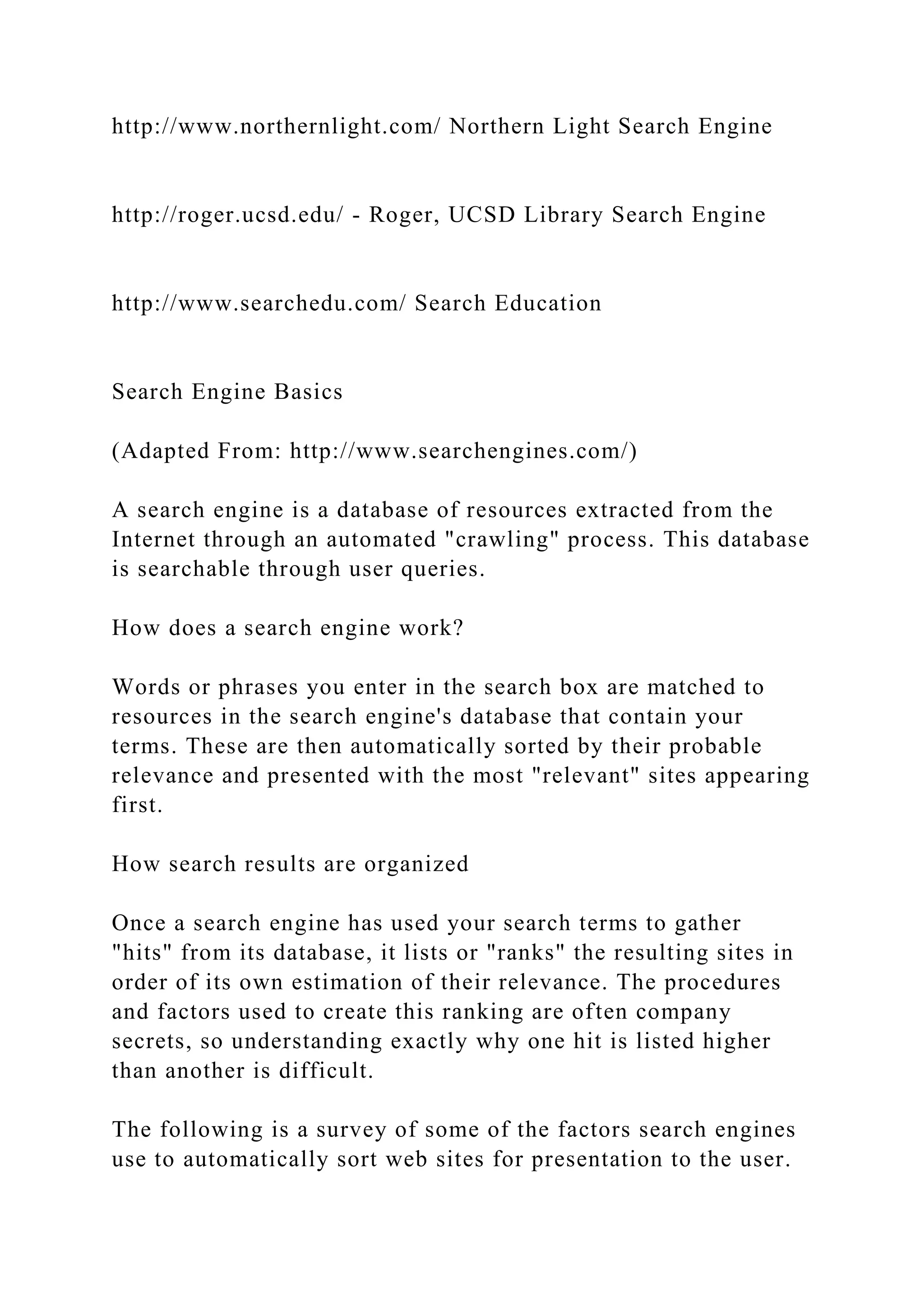 http://www.northernlight.com/ Northern Light Search Engine
http://roger.ucsd.edu/ - Roger, UCSD Library Search Engine
http://www.searchedu.com/ Search Education
Search Engine Basics
(Adapted From: http://www.searchengines.com/)
A search engine is a database of resources extracted from the
Internet through an automated "crawling" process. This database
is searchable through user queries.
How does a search engine work?
Words or phrases you enter in the search box are matched to
resources in the search engine's database that contain your
terms. These are then automatically sorted by their probable
relevance and presented with the most "relevant" sites appearing
first.
How search results are organized
Once a search engine has used your search terms to gather
"hits" from its database, it lists or "ranks" the resulting sites in
order of its own estimation of their relevance. The procedures
and factors used to create this ranking are often company
secrets, so understanding exactly why one hit is listed higher
than another is difficult.
The following is a survey of some of the factors search engines
use to automatically sort web sites for presentation to the user.
 