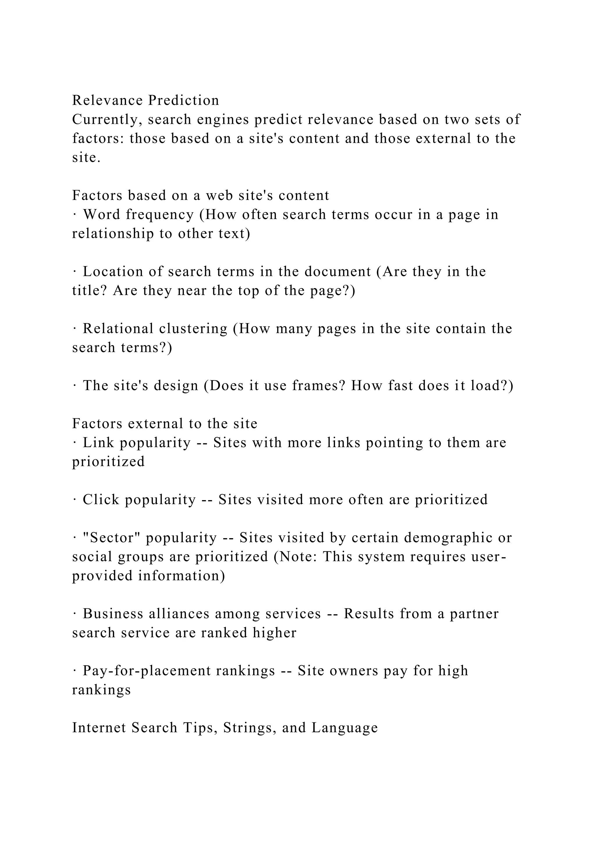 Relevance Prediction
Currently, search engines predict relevance based on two sets of
factors: those based on a site's content and those external to the
site.
Factors based on a web site's content
· Word frequency (How often search terms occur in a page in
relationship to other text)
· Location of search terms in the document (Are they in the
title? Are they near the top of the page?)
· Relational clustering (How many pages in the site contain the
search terms?)
· The site's design (Does it use frames? How fast does it load?)
Factors external to the site
· Link popularity -- Sites with more links pointing to them are
prioritized
· Click popularity -- Sites visited more often are prioritized
· "Sector" popularity -- Sites visited by certain demographic or
social groups are prioritized (Note: This system requires user-
provided information)
· Business alliances among services -- Results from a partner
search service are ranked higher
· Pay-for-placement rankings -- Site owners pay for high
rankings
Internet Search Tips, Strings, and Language
 